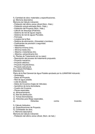 f). Cantidad de obra: materiales y especificaciones.
g). Memoria descriptiva:
Memoria de Cálculo indicando:
- Población del último censo oficial (Núm. /Hab.)
- Población actual estimada (Núm. /Hab.).
- Población del Proyecto (Núm. /Hab.).
- Cálculo de descarga (l/hab/día).
- Sistema de red de aguas negras.
- Sistema de red de aguas Pluviales.
- Fórmulas
- Longitud de la Red.
- Sistema de eliminación. (Gravedad o bombeo).
- Coeficientes de previsión o seguridad.
- Velocidades:
-- Máxima-mínima (m/s).
-- Mínima-media (l/s).
-- Máxima -instantánea (l/s).
-- Máxima- extraordinaria (l/s).
h). Plantas de Tratamiento (en su caso):
- Descripción del proceso de tratamiento propuesto.
- Proyecto mecánico.
- Proyecto eléctrico.
- Proyecto Arquitectónico.
- Proyecto estructural.
III.3. AGUA POTABLE.
PROYECTO:
Plano de la Red General de Agua Potable aprobado por la JUMAPAM Indicando:
- Simbología.
- Datos de Proyecto.
- Red de agua potable.
- Lista de piezas.
- Datos de Cruceros (Cajas de Válvulas).
- Isométrico de toma domiciliaria.
- Cuadro de Cruceros.
- Piezas especiales.
a). Almacenamiento.
b). Red de distribución.
c). Tomas Domiciliarias.
d). Hidrantes para Riego especiales.
e).                   Hidrantes                   contra           Incendio.

f). Cálculo hidráulico.
g). Especificaciones de Proyecto.
h). Cantidades de obra.
i). Memoria descriptiva.
Memoria de Cálculo indicando:
- Población del último censo oficial, (Núm. de hab.)
 