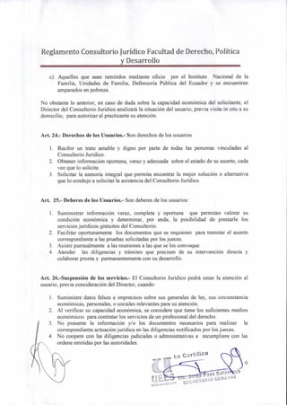 Lo Certifico
e áez Gafar ga
SECKETABIO GENERAL
Reglamento Consultorio Jurídico Facultad de Derecho, Política
y Desarrollo
c) Aquellos que sean remitidos mediante oficio por el Instituto Nacional de la
Familia, Unidades de Familia, Defensoría Pública del Ecuador y se encuentren
amparados en pobreza.
No obstante lo anterior, en caso de duda sobre la capacidad económica del solicitante, el
Director del Consultorio Jurídico analizará la situación del usuario, previa visita in situ a su
domicilio, para autorizar al practicante su atención.
Art. 24.- Derechos de los Usuarios.- Son derechos de los usuarios
1. Recibir un trato amable y digno por parte de todas las personas vinculadas al
Consultorio Jurídico.
2. Obtener información oportuna, veraz y adecuada sobre el estado de su asunto, cada
vez que lo solicite.
3. Solicitar la asesoría integral que permita encontrar la mejor solución o alternativa
que lo condujo a solicitar la asistencia del Consultorio Jurídico.
Art. 25.- Deberes de los Usuarios.- Son deberes de los usuarios:
1. Suministrar información veraz, completa y oportuna que permitan valorar su
condición económica y determinar, por ende, la posibilidad de prestarle los
servicios jurídicos gratuitos del Consultorio.
2. Facilitar oportunamente los documentos que se requieran para tramitar el asunto
correspondiente a las pruebas solicitadas por los jueces.
3. Asistir puntualmente a las reuniones a las que se los convoque.
4. Atender las diligencias y trámites que precisen de su intervención directa y
colaborar pronta y permanentemente con su desarrollo.
Art. 26.-Suspensión de los servicios.- El Consultorio Jurídico podrá cesar la atención al
usuario, previa consideración del Director, cuando:
1. Suministre datos falsos e imprecisos sobre sus generales de ley, sus circunstancia
económicas, personales, o sociales relevantes para su atención.
2. Al verificar su capacidad económica, se considere que tiene los suficientes medios
económicos para contratar los servicios de un profesional del derecho.
3. No presente la información y/o los documentos necesarios para realizar la
correspondiente actuación jurídica en las diligencias notificados por los jueces.
4. No coopere con las diligencias judiciales o administrativas e incumpliere con las
ordene emitidas por las autoridades.
 