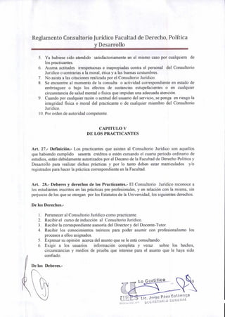 Lo Certifico
Lic. Jorge Páez Galárraga
SECREIARIO GENERAL
Reglamento Consultorio Jurídico Facultad de Derecho, Política
y Desarrollo
5. Ya hubiese sido atendido satisfactoriamente en el mismo caso por cualquiera de
los practicantes.
6. Asuma actitudes irrespetuosas e inapropiadas contra el personal del Consultorio
Jurídico o contrarias a la moral, ética y a las buenas costumbres.
7. No asista a las citaciones realizada por el Consultorio Jurídico.
8. Se encuentre al momento de la consulta o actividad correspondiente en estado de
embriaguez o bajo los efectos de sustancias estupefacientes o en cualquier
circunstancia de salud mental o fisica que impidan una adecuada atención.
9. Cuando por cualquier razón o actitud del usuario del servicio, se ponga en riesgo la
integridad fisica o moral del practicante o de cualquier miembro del Consultorio
Jurídico.
10.Por orden de autoridad competente.
CAPITULO V
DE LOS PRACTICANTES
Art. 27.- Definición.- Los practicantes que asistan al Consultorio Jurídico son aquellos
que habiendo cumplido sesenta créditos o estén cursando el cuarto período ordinario de
estudios, están debidamente autorizados por el Decano de la Facultad de Derecho Política y
Desarrollo para realizar dichas prácticas y por lo tanto deben estar matriculados y/o
registrados para hacer la práctica correspondiente en la Facultad.
Art. 28.- Deberes y derechos de los Practicantes.- El Consultorio Jurídico reconoce a
los estudiantes inscritos en las prácticas pre profesionales, y en relación con la misma, sin
perjuicio de los que se otorgan por los Estatutos de la Universidad, los siguientes derechos.
De los Derechos.-
1. Pertenecer al Consultorio Jurídico como practicante.
2. Recibir el curso de inducción al Consultorio Jurídico.
3. Recibir la correspondiente asesoría del Director y del Docente-Tutor.
4. Recibir los conocimientos teóricos para poder asumir con profesionalismo los
procesos a ellos asignados.
5. Expresar su opinión acerca del asunto que se le está consultando.
6. Exigir a los usuarios información completa y veraz sobre los hechos,
circunstancias y medios de prueba que interese para el asunto que le haya sido
confiado.
irkDe los Deberes.-
 
