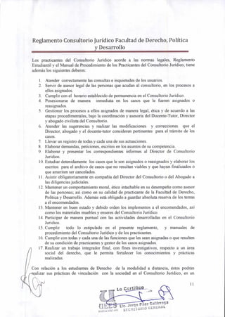 Lo Certifico
Lic. Jorge Páez Galárra
RAL
ga
ougs:',4Egulon) SEGRE1ARIO GENE
Reglamento Consultorio Jurídico Facultad de Derecho, Política
y Desarrollo
Los practicantes del Consultorio Jurídico acorde a las normas legales, Reglamento
Estudiantil y el Manual de Procedimiento de los Practicantes del Consultorio Jurídico, tiene
además los siguientes deberes:
1. Atender correctamente las consultas e inquietudes de los usuarios.
2. Servir de asesor legal de las personas que acudan al consultorio, en los procesos a
ellos asignados.
3. Cumplir con el horario establecido de permanencia en el Consultorio Jurídico.
4. Posesionarse de manera inmediata en los casos que le fueren asignados o
reasignados.
5. Gestionar los procesos a ellos asignados de manera legal, ética y de acuerdo a las
etapas procedimentales, bajo la coordinación y asesoría del Docente-Tutor, Director
y abogado civilista del Consultorio.
6. Atender las sugerencias y realizar las modificaciones y correcciones que el
Director, abogado y el docente-tutor consideren pertinentes para el trámite de los
casos.
7. Llevar un registro de todas y cada una de sus actuaciones.
8. Elaborar demandas, peticiones, escritos en los asuntos de su competencia.
9. Elaborar y presentar los correspondientes informes al Director de Consultorio
Jurídico.
10.Estudiar detenidamente los casos que le son asignados o reasignados y elaborar los
escritos para el archivo de casos que no resultan viables y que hayan finalizados o
que ameriten ser cancelados.
11.Asistir obligatoriamente en compañía del Director del Consultorio o del Abogado a
las diligencias judiciales.
12.Mantener un comportamiento moral, ético intachable en su desempeño como asesor
de las personas; así como en su calidad de practicante de la Facultad de Derecho,
Política y Desarrollo. Además está obligado a guardar absoluta reserva de los temas
a él encomendados.
13.Mantener en buen estado y debido orden los implementos a él encomendados, así
como los materiales muebles y enseres del Consultorio Jurídico.
14.Participar de manera puntual con las actividades desarrolladas en el Consultorio
Jurídico.
15.Cumplir todo lo estipulado en el presente reglamento, y manuales de
procedimiento del Consultorio Jurídico y de los practicantes.
16.Cumplir con todas y cada una de las funciones que les sean asignadas o que resulten
de su condición de practicantes y gestor de los casos asignados.
17.Realizar un trabajo integrador final, con fines investigativos, respecto a un área
social del derecho, que le permita fortalecer los conocimientos y prácticas
realizadas.
Con relación a los estudiantes de Derecho de la modalidad a distancia, éstos podrán
alizar sus prácticas de vinculación con la sociedad en el Consultorio Jurídico, en un
11
 