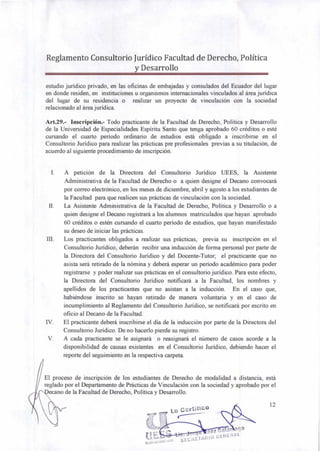 Reglamento Consultorio Jurídico Facultad de Derecho, Política
y Desarrollo
estudio jurídico privado, en las oficinas de embajadas y consulados del Ecuador del lugar
en donde residen, en instituciones u organismos internacionales vinculados al área jurídica
del lugar de su residencia o realizar un proyecto de vinculación con la sociedad
relacionado al área jurídica.
Art.29.- Inscripción.- Todo practicante de la Facultad de Derecho, Política y Desarrollo
de la Universidad de Especialidades Espíritu Santo que tenga aprobado 60 créditos o esté
cursando el cuarto período ordinario de estudios está obligado a inscribirse en el
Consultorio Jurídico para realizar las prácticas pre profesionales previas a su titulación, de
acuerdo al siguiente procedimiento de inscripción.
I. A petición de la Directora del Consultorio Jurídico UEES, la Asistente
Administrativa de la Facultad de Derecho o a quien designe el Decano convocará
por correo electrónico, en los meses de diciembre, abril y agosto a los estudiantes de
la Facultad para que realicen sus prácticas de vinculación con la sociedad.
II. La Asistente Administrativa de la Facultad de Derecho, Política y Desarrollo o a
quien designe el Decano registrará a los alumnos matriculados que hayan aprobado
60 créditos o estén cursando el cuarto período de estudios, que hayan manifestado
su deseo de iniciar las prácticas.
III. Los practicantes obligados a realizar sus prácticas, previa su inscripción en el
Consultorio Jurídico, deberán recibir una inducción de forma personal por parte de
la Directora del Consultorio Jurídico y del Docente-Tutor; el practicante que no
asista será retirado de la nómina y deberá esperar un período académico para poder
registrarse y poder realizar sus prácticas en el consultorio jurídico. Para este efecto,
la Directora del Consultorio Jurídico notificará a la Facultad, los nombres y
apellidos de los practicantes que no asistan a la inducción. En el caso que,
habiéndose inscrito se hayan retirado de manera voluntaria y en el caso de
incumplimiento al Reglamento del Consultorio Jurídico, se notificará por escrito en
oficio al Decano de la Facultad.
IV. El practicante deberá inscribirse el día de la inducción por parte de la Directora del
Consultorio Jurídico. De no hacerlo pierde su registro.
V. A cada practicante se le asignará o reasignará el número de casos acorde a la
disponibilidad de causas existentes en el Consultorio Jurídico, debiendo hacer el
reporte del seguimiento en la respectiva carpeta.
El proceso de inscripción de los estudiantes de Derecho de modalidad a distancia, está
reglado por el Departamento de Prácticas de Vinculación con la sociedad y aprobado por el
ecano de la Facultad de Derecho, Política y Desarrollo.
Lo Certifico
12
ae7 a ár ga
SEC1-1011.11110 GENE RAI
 