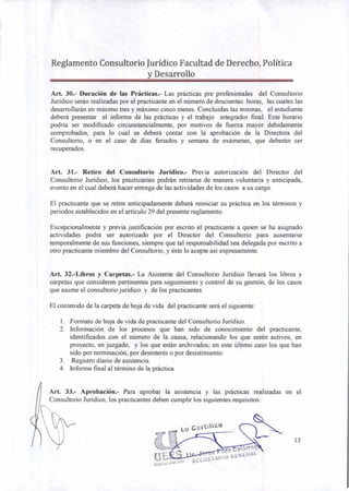 Art. 33.- Aprobación.- Para aprobar la asistencia y las prácticas realizadas en el
Consultorio Jurídico, los practicantes deben cumplir los siguientes requisitos:
Lo Ger tiliC0
13
ez aIárrnn
SECRETA1110 GENERAL
Reglamento Consultorio Jurídico Facultad de Derecho, Política
y Desarrollo
Art. 30.- Duración de las Prácticas.- Las prácticas pre profesionales del Consultorio
Jurídico serán realizadas por el practicante en el número de doscientas horas, las cuales las
desarrollarán en mínimo tres y máximo cinco meses. Concluidas las mismas, el estudiante
deberá presentar el informe de las prácticas y el trabajo integrador final. Este horario
podría ser modificado circunstancialmente, por motivos de fuerza mayor debidamente
comprobados, para lo cual se deberá contar con la aprobación de la Directora del
Consultorio, o en el caso de días feriados y semana de exámenes, que deberán ser
recuperados.
Art. 31.- Retiro del Consultorio Jurídico.- Previa autorización del Director del
Consultorio Jurídico, los practicantes podrán retirarse de manera voluntaria y anticipada,
evento en el cual deberá hacer entrega de las actividades de los casos a su cargo.
El practicante que se retire anticipadamente deberá reiniciar su práctica en los términos y
periodos establecidos en el artículo 29 del presente reglamento.
Excepcionalmente y previa justificación por escrito el practicante a quien se ha asignado
actividades podrá ser autorizado por el Director del Consultorio para ausentarse
temporalmente de sus funciones, siempre que tal responsabilidad sea delegada por escrito a
otro practicante miembro del Consultorio, y éste lo acepte así expresamente.
Art. 32.-Libros y Carpetas.- La Asistente del Consultorio Jurídico llevará los libros y
carpetas que consideren pertinentes para seguimiento y control de su gestión, de los casos
que asume el consultorio jurídico y de los practicantes.
El contenido de la carpeta de hoja de vida del practicante será el siguiente:
1. Formato de hoja de vida de practicante del Consultorio Jurídico.
2. Información de los procesos que han sido de conocimiento del practicante,
identificados con el número de la causa, relacionando los que estén activos, en
proyecto, en juzgado, y los que están archivados; en este último caso los que han
sido por terminación, por desinterés o por desistimiento.
3. Registro diario de asistencia.
4. Informe final al término de la práctica.
 
