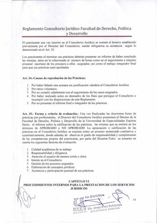 Reglamento Consultorio Jurídico Facultad de Derecho, Política
y Desarrollo
El practicante una vez inscrito en el Consultorio Jurídico se somete al horario establecido
previamente por el Director del Consultorio, siendo obligatoria su asistencia según lo
determinado en el Art. 30.
Los practicantes al terminar sus prácticas deberán presentar un informe de haber concluido
las mismas, tanto en lo relacionado al número de horas como en el seguimiento e impulso
procesal oportuno de los procesos a ellos asignados; así como el trabajo integrador final
para que sus prácticas sean aprobadas.
Art. 34.-Causas de reprobación de las Prácticas:
1. Por haber faltado una semana sin justificación valedera al Consultorio Jurídico.
2. Por retiro voluntario.
3. Por no cumplir cabalmente con el seguimiento de los casos asignados.
4. Por haber realizado actos en desmedro de los fines que persigue el Consultorio e
incumplir con las disposiciones de este Reglamento.
5. Por no presentar el informe final e integrador de las prácticas.
Art. 35.- Forma y criterio de evaluación.- Una vez finalizadas las doscientas horas de
prácticas pre profesionales, el Director del Consultorio Jurídico presentará al Decano de la
Facultad de Derecho, Política y Desarrollo de la Universidad de Especialidades Espíritu
Santo, el informe sobre la calificación de las prácticas, las mismas que se emitirá en los
términos de APROBADO o NO APROBADO. La apreciación o calificación de las
prácticas en el Consultorio Jurídico se expresa como un proceso enmarcado cualitativa y
cuantitativamente, donde además de observar el grado de responsabilidad y cumplimiento
de las competencias propias del practicante, por parte del Docente-Tutor se tomarán en
cuenta los siguientes factores de evaluación:
1. Calidad académica de su trabajo
2. Responsabilidad y diligencia
3. Atención al usuario de manera cortés y ética
4. Interés en el Consultorio
5. Gestión de los procesos asignados
6. Elaboración de conceptos jurídicos
7. Asistencia y participación puntual de sus prácticas.
CAPITULO VI
PROCEDIMIENTOS INTERNOS PARA LA PRESTACION DE LOS SERVICIOS
JURIDICOS
(11ELIdt
. Lic. Jorge Páez Galárraga
5"5.:'E-9117,10to
SECRETARIO GENERAL
14
 