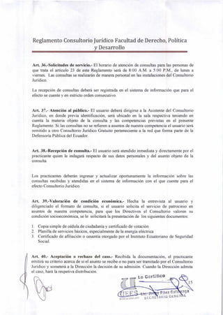 r Lo Certifico
15
Páez Gal aga
SECRE ARIO GENER L
Reglamento Consultorio Jurídico Facultad de Derecho, Política
y Desarrollo
Art. 36.-Solicitudes de servicio.- El horario de atención de consultas para las personas de
que trata el artículo 23 de este Reglamento será de 8:00 A.M. a 5:00 P.M., de lunes a
viernes. Las consultas se realizarán de manera personal en las instalaciones del Consultorio
Jurídico.
La recepción de consultas deberá ser registrada en el sistema de información que para el
efecto se cuente y en estricto orden consecutivo.
Art. 37.- Atención al público.- El usuario deberá dirigirse a la Asistente del Consultorio
Jurídico, en donde previa identificación, será ubicado en la sala respectiva teniendo en
cuenta la materia objeto de la consulta y las competencias previstas en el presente
Reglamento. Si las consultas no se refieren a asuntos de nuestra competencia el usuario será
remitido a otro Consultorio Jurídico Gratuito perteneciente a la red que forma parte de la
Defensoría Pública del Ecuador.
Art. 38.-Recepción de consulta.- El usuario será atendido inmediata y directamente por el
practicante quien le indagará respecto de sus datos personales y del asunto objeto de la
consulta.
Los practicantes deberán ingresar y actualizar oportunamente la información sobre las
consultas recibidas y atendidas en el sistema de información con el que cuente para el
efecto Consultorio Jurídico.
Art. 39.-Valoración de condición económica.- Hecha la entrevista al usuario y
diligenciado el formato de consulta, si el usuario solicita el servicio de patrocinio en
asuntos de nuestra competencia, para que los Directivos el Consultorio valoren su
condición socioeconómica, se le solicitará la presentación de los siguientes documentos:
1. Copia simple de cédula de ciudadanía y certificado de votación
2. Planilla de servicios básicos, especialmente de la energía eléctrica
3. Certificado de afiliación o cesantía otorgado por el Instituto Ecuatoriano de Seguridad
Social.
Art. 40.- Aceptación o rechazo del caso.- Recibida la documentación, el practicante
emitirá su criterio acerca de si el asunto se recibe o no para ser tramitado por el Consultorio
Jurídico y someterá a la Dirección la decisión de su admisión. Cuando la Dirección admita
el caso, hará la respetiva distribución.
 