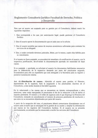 Reglamento Consultorio Jurídico Facultad de Derecho, Política
y Desarrollo
Para que un asunto sea aceptado para su gestión por el Consultorio, deberá reunir los
siguientes requisitos:
1. Que corresponda a los que, por autorización legal, puede gestionar el Consultorio
Jurídico.
2. Que el usuario aporte la documentación que en cada caso se le solicite.
3. Que el usuario acredite que carece de recursos económicos suficientes para contratar los
servicios de un abogado.
4. Que, si están corriendo términos judiciales, falten, por lo menos, cuatro días hábiles para
su vencimiento.
Si el asunto no fuere aceptado, se procederá de inmediato a la notificación al usuario, con la
respectiva justificación, devolviendo la documentación aportada sin necesidad de dejar
copias.
Si es aceptada y aprobada, se solicitará al usuario los documentos habilitantes necesarios
para la elaboración de la respectiva demanda por parte del practicante asignado,
levantándose para ello un expediente que será entregado a la Secretaria para su registro y
posterior numeración interna.
Art. 41.-Distribución de causas.- Admitido el asunto para gestión, el Director,
dependiendo de la urgencia, hará la asignación a los practicantes inscritos en el
Consultorio, a más tardar durante el día hábil siguiente.
En lo relacionado a las causas que se encuentren en trámite correspondiente a años
anteriores, estas serán reasignadas al practicante el día de la inducción a fin de darles el
impulso pertinente. El número y el orden de urgencia será el que disponga la Directora del
Consultorio, tomando en consideración el número de procesos pendientes de resolución y
que estos no se encuentren abandonados por parte del usuario.
A partir de la recepción del caso, el practicante deberá comunicarse directamente con el
usuario para avisarle que se encargará de la gestión de su asunto y ampliar la información
que reposa en los registros del Consultorio Jurídico. Si el usuario no se presenta
oportunamente, se entiende que ha renunciado a recibir los servicios del Consultorio.
16
tiEES Lic. Jorge Páez Galárraga
51125:."/1/1"'37°
SECRETARIO GENERAL
 