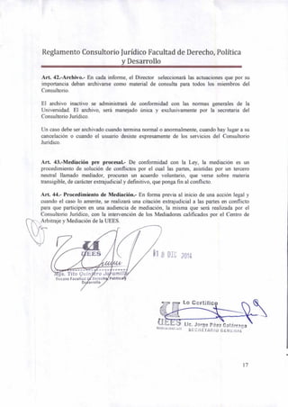 1 Lo Certific
Lic. Jorge Páez Calárraga
11" "`1'`" SECRETAFIIO GENt HAL
Reglamento Consultorio Jurídico Facultad de Derecho, Política
y Desarrollo
Art. 42.-Archivo.- En cada informe, el Director seleccionará las actuaciones que por su
importancia deban archivarse como material de consulta para todos los miembros del
Consultorio.
El archivo inactivo se administrará de conformidad con las normas generales de la
Universidad. El archivo, será manejado única y exclusivamente por la secretaria del
Consultorio Jurídico.
Un caso debe ser archivado cuando termina normal o anormalmente, cuando hay lugar a su
cancelación o cuando el usuario desiste expresamente de los servicios del Consultorio
Jurídico.
Art. 43.-Mediación pre procesal.- De conformidad con la Ley, la mediación es un
procedimiento de solución de conflictos por el cual las partes, asistidas por un tercero
neutral llamado mediador, procuran un acuerdo voluntario, que verse sobre materia
transigible, de carácter extrajudicial y definitivo, que ponga fin al conflicto.
Art. 44.- Procedimiento de Mediación.- En forma previa al inicio de una acción legal y
cuando el caso lo amerite, se realizará una citación extrajudicial a las partes en conflicto
para que participen en una audiencia de mediación, la misma que será realizada por el
Consultorio Jurídico, con la intervención de los Mediadores calificados por el Centro de
Arbitraje y Mediación de la UEES.
.....
gs. Tito Quin ro J amil
Decano Facultad Derech Politic
D arrollo
17
 
