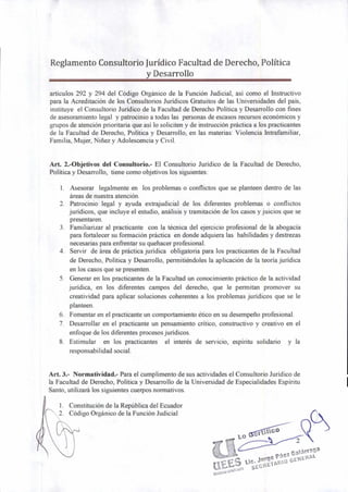 t tic°
2
1105
Oc. Jorge Páez Galárraga
0i00
GEt4ERAL.
1. Constitución de la República del Ecuador
2. Código Orgánico de la Función Judicial
Reglamento Consultorio Jurídico Facultad de Derecho, Política
y Desarrollo
artículos 292 y 294 del Código Orgánico de la Función Judicial, así como el Instructivo
para la Acreditación de los Consultorios Jurídicos Gratuitos de las Universidades del país,
instituye el Consultorio Jurídico de la Facultad de Derecho Política y Desarrollo con fines
de asesoramiento legal y patrocinio a todas las personas de escasos recursos económicos y
grupos de atención prioritaria que así lo soliciten y de instrucción práctica a los practicantes
de la Facultad de Derecho, Política y Desarrollo, en las materias: Violencia Intrafamiliar,
Familia, Mujer, Niñez y Adolescencia y Civil.
Art. 2.-Objetivos del Consultorio.- El Consultorio Jurídico de la Facultad de Derecho,
Política y Desarrollo, tiene como objetivos los siguientes:
1. Asesorar legalmente en los problemas o conflictos que se planteen dentro de las
áreas de nuestra atención.
2. Patrocinio legal y ayuda extrajudicial de los diferentes problemas o conflictos
jurídicos, que incluye el estudio, análisis y tramitación de los casos y juicios que se
presentaren.
3. Familiarizar al practicante con la técnica del ejercicio profesional de la abogacía
para fortalecer su formación práctica en donde adquiera las habilidades y destrezas
necesarias para enfrentar su quehacer profesional.
4. Servir de área de práctica jurídica obligatoria para los practicantes de la Facultad
de Derecho, Política y Desarrollo, permitiéndoles la aplicación de la teoría jurídica
en los casos que se presenten.
5. Generar en los practicantes de la Facultad un conocimiento práctico de la actividad
jurídica, en los diferentes campos del derecho, que le permitan promover su
creatividad para aplicar soluciones coherentes a los problemas jurídicos que se le
planteen.
6. Fomentar en el practicante un comportamiento ético en su desempeño profesional.
7. Desarrollar en el practicante un pensamiento crítico, constructivo y creativo en el
enfoque de los diferentes procesos jurídicos.
8. Estimular en los practicantes el interés de servicio, espíritu solidario y la
responsabilidad social.
Art. 3.- Normatividad.- Para el cumplimento de sus actividades el Consultorio Jurídico de
la Facultad de Derecho, Política y Desarrollo de la Universidad de Especialidades Espíritu
Santo, utilizará los siguientes cuerpos normativos.
 