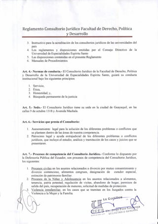 Reglamento Consultorio Jurídico Facultad de Derecho, Política
y Desarrollo
3. Instructivo para la acreditación de los consultorios jurídicos de las universidades del
país
4. Los reglamentos y disposiciones emitidas por el Consejo Directivo de la
Universidad de Especialidades Espíritu Santo
5. Las disposiciones contenidas en el presente Reglamento
6. Manuales de Procedimientos
Art. 4.- Normas de conducta.- El Consultorio Jurídico de la Facultad de Derecho, Política
y Desarrollo de la Universidad de Especialidades Espíritu Santo, guiará su conducta
institucional bajo los siguientes principios:
1. Servicio,
2. Ética,
3. Honestidad; y,
4. Búsqueda permanente de la justicia
Art. 5.- Sede.- El Consultorio Jurídico tiene su sede en la ciudad de Guayaquil, en las
calles 9 de octubre 1318 y Avenida Machala.
Art. 6.- Servicios que presta el Consultorio:
1. Asesoramiento legal para la solución de los diferentes problemas o conflictos que
se planteen dentro de las áreas de nuestra competencia.
2. Patrocinio legal y ayuda extrajudicial de los diferentes problemas o conflictos
jurídicos, que incluye el estudio, análisis y tramitación de los casos y juicios que se
presentaren.
Art. 7.- Procesos de competencia del Consultorio Jurídico.- Conforme lo dispuesto por
la Defensoría Pública del Ecuador, son procesos de competencia del Consultorio Jurídico,
los siguientes:
1. Procesos civiles en los asuntos relacionados a divorcio por mutuo consentimiento y
divorcio contencioso, alimentos congruos, designación de curador especial,
extinción de patrimonio familiar.
2. Procesos de la Niñez y Adolescencia en los asuntos relacionados a alimentos,
tenencia, patria potestad, regulación de visitas, abandono de hogar, permisos de
salida del país, recuperación de menores, solicitud de medidas de protección.
Violencia intrafamiliar, en los casos que se tramitan en los Juzgados contra la
Violencia a la Mujer y la Familia.
ge Páez
nga
S£CaETAIItO GENERAL
 