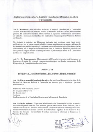 Reglamento Consultorio Jurídico Facultad de Derecho, Política
y Desarrollo
Art. 8.- Gratuidad.- Por ministerio de la ley, el servicio prestado por el Consultorio
Jurídico de la Facultad de Derecho, Política y Desarrollo de la UEES será absolutamente
gratuito. EL Consultorio Jurídico deberá verificar la capacidad económica de los usuarios
en todos los casos que atiendan bajo los parámetros otorgados por la Defensoría Pública
del Ecuador.
No obstante lo anterior, las diligencias judiciales que impliquen costo tales como:
publicaciones por la prensa, costas judiciales, gastos notariales necesarias para adelantar la
correspondiente gestión, correrán por cuenta exclusiva del usuario, quien deberá cancelarlas
directamente en el despacho correspondiente o en la cuenta de depósitos judiciales del
caso, pero de ninguna manera se entregará dinero al personal que labora en el Consultorio
Jurídico ni a los practicantes.
Art. 9.- Del financiamiento.- El presupuesto del Consultorio Jurídico será financiado en
lo relativo al sueldo del personal y gastos administrativos, con fondos provenientes de la
Universidad de Especialidades Espíritu Santo.
CAPITULO III
ESTRUCTURA ADMINISTRATIVA DEL CONSULTORIO JURIDICO
Art. 10.- Estructura del Consultorio Jurídico.- La gestión del Consultorio Jurídico de la
Facultad de Derecho, Política y Desarrollo, es asumido por el siguiente personal
administrativo:
El Director del Consultorio Jurídico
Un abogado del área Civil
Un docente-tutor
Asistente
Los Practicantes de la Facultad de Derecho y de la Escuela de Psicología
Art. 11.- De las sesiones.- El personal administrativo del Consultorio Jurídico se reunirá
en forma obligatoria una vez cada trimestre, previa convocatoria de su Directora, con la
finalidad de revisar las políticas institucionales y evaluar la eficacia del trabajo realizado.
Extraordinariamente se reunirá a criterio de su Directora o a pedido de los Directivos de la
Facultad de Derecho. Del resultado de dichas reuniones se informará al Decano de la
cultad de Derecho.
Lo Certifico
orge Páez Calárra
-
SECRETARIO GENERAL
 