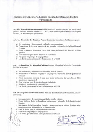Lo Certifico
árra a
SECRETARIO GEN =RAL
Reglamento Consultorio Jurídico Facultad de Derecho, Política
y Desarrollo
Art. 12.- Horario de funcionamiento.- El Consultorio Jurídico, prestará sus servicios al
público de lunes a viernes de 08h00 a 17h00 y será atendido por el Director, el abogado
civilista, la Asistente y los practicantes.
Art. 13.- Requisitos del Director.- Para ser director del Consultorio Jurídico se requiere:
a) Ser ecuatoriano y de reconocida cualidades morales y éticas
b) Poseer título de doctor o abogado de los juzgados y tribunales de la República del
Ecuador
c) Tener experiencia mínima de cinco años como profesional del derecho, en libre
ejercicio
d) Estar en actual goce de los derechos de ciudadanía
e) No ejercer ningún tipo de cargo público
f) Los demás que establezcan los Reglamentos de la UEES
Art. 14.- Requisitos del Abogado Civilista.- Para ser Abogado Civilista del Consultorio
Jurídico se requiere:
a) Ser ecuatoriano y de reconocida cualidades morales y éticos
b) Poseer título de doctor o abogado de los juzgados y tribunales de la República del
Ecuador.
c) Tener experiencia mínima de dos años como profesional del derecho, en libre
ejercicio en materia civil
d) Estar en actual goce de los derechos de ciudadanía
e) No ejercer ningún tipo de cargo público
f) Los demás que establezcan los Reglamentos de la UEES
Art. 15.- Requisitos del Docente-Tutor.- Para ser docente-tutor del Consultorio Jurídico
se requiere:
a) Ser ecuatoriano y de reconocida cualidades morales y éticos
b) Poseer título de doctor o abogado de los juzgados y tribunales de la República del
Ecuador.
c) Ser docente de la Facultad de Derecho y tener experiencia mínima de cinco años
como profesional del derecho en el libre ejercicio
d) Estar en actual goce de los derechos de ciudadanía
e) No ejercer ningún tipo de cargo público
f) Los demás que establezcan los Reglamentos de la UEES
 