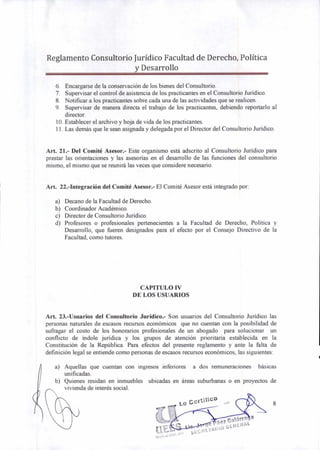 Reglamento Consultorio Jurídico Facultad de Derecho, Política
y Desarrollo
6. Encargarse de la conservación de los bienes del Consultorio.
7. Supervisar el control de asistencia de los practicantes en el Consultorio Jurídico.
8. Notificar a los practicantes sobre cada una de las actividades que se realicen.
9. Supervisar de manera directa el trabajo de los practicantes, debiendo reportarlo al
director.
10.Establecer el archivo y hoja de vida de los practicantes.
11.Las demás que le sean asignada y delegada por el Director del Consultorio Jurídico.
Art. 21.- Del Comité Asesor.- Este organismo está adscrito al Consultorio Jurídico para
prestar las orientaciones y las asesorías en el desarrollo de las funciones del consultorio
mismo, el mismo que se reunirá las veces que considere necesario.
Art. 22.-Integración del Comité Asesor.- El Comité Asesor está integrado por:
a) Decano de la Facultad de Derecho.
b) Coordinador Académico.
c) Director de Consultorio Jurídico.
d) Profesores o profesionales pertenecientes a la Facultad de Derecho, Política y
Desarrollo, que fueren designados para el efecto por el Consejo Directivo de la
Facultad, como tutores.
CAPITULO IV
DE LOS USUARIOS
Art. 23.-Usuarios del Consultorio Jurídico.- Son usuarios del Consultorio Jurídico las
personas naturales de escasos recursos económicos que no cuentan con la posibilidad de
sufragar el costo de los honorarios profesionales de un abogado para solucionar un
conflicto de índole jurídica y los grupos de atención prioritaria establecida en la
Constitución de la República. Para efectos del presente reglamento y ante la falta de
definición legal se entiende como personas de escasos recursos económicos, las siguientes:
a) Aquellas que cuentan con ingresos inferiores a dos remuneraciones básicas
unificadas.
b) Quienes residan en inmuebles ubicadas en áreas suburbanas o en proyectos de
vivienda de interés social.
8
 
