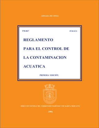 ARMADA DE CHILE




 TM-067                                            PÚBLICO




  REGLAMENTO

  PARA EL CONTROL DE

  LA CONTAMINACION

  ACUATICA

                    PRIMERA EDICIÓN




                            W        E




                                 S




DIRECCIÓN GENERAL DEL TERRRITORIO MARÍTIMO Y DE MARINA MERCANTE


                                1994
 