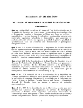 Resolución No  OO4-059-2010-CPCCS<br />EL CONSEJO DE PARTICIPACION CIUDADANA Y CONTROL SOCIAL<br />Considerando:<br />Que, de conformidad con el Art. 61 numeral 7 de la Constitución de la República del Ecuador, las ecuatorianas y ecuatorianos gozan del derecho a desempeñar empleos y funciones públicas con base en méritos y capacidades, y en un sistema de selección y designación transparente, incluyente, equitativo, pluralista y democrático, que garantice su participación, con criterios de equidad y paridad de género, igualdad de oportunidades para las personas con discapacidad y participación intergeneracional. <br />Que, el Art. 205 de la Constitución de la República del Ecuador dispone que los representantes de las entidades que forman parte de la Función de Transparencia y Control Social ejercerán sus funciones durante el periodo de cinco años.  Deberán ser ecuatorianas o ecuatorianos, estar en goce de los derechos políticos y serán seleccionados mediante concurso público de oposición y méritos, con postulación, veeduría e impugnación ciudadana. <br />Que, el Art. 207 de la Constitución de la República del Ecuador, crea el Consejo de Participación Ciudadana y Control Social, para promover e incentivar el ejercicio de los derechos relativos a la participación ciudadana, impulsar y establecer mecanismos de control social en los asuntos de interés público, y designar a las autoridades que le correspondan de acuerdo con la Constitución y la Ley.<br />Que, el Art. 208 numeral 11 de la Constitución de la República del Ecuador, confiere al Consejo de Participación Ciudadana y Control Social la atribución de designar a las primeras autoridades de la Defensoría del Pueblo, Defensoría Pública, Fiscalía General del Estado y Contraloría General del Estado, luego de agotar el proceso de selección correspondiente.<br />Que, el Art. 209 de la Constitución de la República, señala que para cumplir sus funciones de designación el Consejo de Participación Ciudadana y Control Social organizará Comisiones Ciudadanas de Selección que serán encargadas de llevar a cabo el concurso de oposición y méritos con postulación, veeduría y derecho a impugnación ciudadana.<br />Que, el Art. 211 de la Constitución de la República del Ecuador establece que la Contraloría General del Estado es un organismo técnico encargado del control de la utilización de los recursos estatales y la consecución de los objetivos de las instituciones del Estado y de las personas jurídicas de derecho privado que dispongan de recursos públicos.<br />Que, el Art. 212 de la Constitución de la República del Ecuador establece que serán funciones de la Contraloría General del Estado, además de las que determine la ley, dirigir el sistema de control administrativo, determinar responsabilidades administrativas y civiles culposas e indicios de responsabilidad penal relacionadas con los aspectos y gestiones sujetas a su control, expedir la normativa para el cumplimiento de sus funciones y asesorar a los órganos y entidades del Estado.<br />Que, el Art. 71 de la Ley Orgánica del Consejo de Participación Ciudadana y Control Social, que trata de las medidas de la acción afirmativa, señala que en el caso de la designación de Defensor del Pueblo, Defensor Público, Fiscal General y Contralor General del Estado y en las designaciones de cuerpos colegiados se garantizará la integración paritaria de hombres y mujeres de concursos diferenciados y al menos la inclusión de una persona representante de los pueblos y nacionalidades indígenas, afroecuatorianos y montubios. En cada uno de los concursos se aplicará los mismos criterios de acción afirmativa previstos para la designación de Consejeras y Consejeros.<br /> <br />En ejercicio de la atribución conferida en el Art. 38 numeral 4 de la Ley Orgánica del Consejo de Participación Ciudadana y Control Social, resuelve expedir el siguiente:<br />REGLAMENTO DEL  CONCURSO DE OPOSICIÓN Y MÉRITOS PARA LA SELECCIÓN Y DESIGNACIÓN DE LA PRIMERA AUTORIDAD DE LA CONTRALORÍA GENERAL DEL ESTADO<br />CAPÍTULO I<br />NORMAS GENERALES<br />Art. 1. Objeto.- El presente reglamento norma, conforme a las disposiciones constitucionales y legales, el procedimiento para la selección y designación por concurso público de  oposición y méritos con veeduría, postulación, comisiones ciudadanas de selección e  impugnación ciudadana, de la primera autoridad de la Contraloría General del Estado, quien durará en sus funciones cinco años. <br />Art. 2. Publicidad de la información.- Con el fin de transparentar el proceso de selección y designación previsto en el presente reglamento y garantizar el control social, la información generada en el presente concurso será pública y constará en la página web institucional.<br />Art. 3. Designación de notarios públicos.- De la nómina de notarios y notarias del Cantón Quito, el Pleno del Consejo seleccionará por sorteo a quien o quienes darán fe pública de los actos que se realicen dentro del proceso y así lo requieran.<br />Art. 4. Notificaciones y publicaciones.- Todas las notificaciones y publicaciones a realizarse en el presente proceso  de selección se efectuarán en todas sus fases dentro del término de dos días contado a partir de la resolución del órgano competente y se harán en el correo electrónico señalado para el efecto por el o la postulante, así como en la página web institucional y en las  instalaciones del CPCCS. <br />Para el caso de escrutinio público y de impugnación ciudadana se publicará la lista de las y los  diez mejores calificados por medio de la prensa escrita en tres diarios de circulación nacional  para que la ciudadanía conozca y se pronuncie sobre la referida falta de probidad e idoneidad del o la postulante, el incumplimiento de requisitos o estar incurso en alguna de las prohibiciones prescritas en la Constitución, la ley o este Reglamento.<br />CAPÍTULO II<br />DE LAS ATRIBUCIONES DEL PLENO DEL CPCCS Y  DE LAS COMISIONES CIUDADANAS<br />TÍTULO I<br />DE LAS ATRIBUCIONES DEL PLENO DEL CPCCS  <br />Art. 5. Atribuciones del Pleno del CPCCS.- Son las siguientes: <br />Organizar el proceso de selección y designación de la primera autoridad de la Contraloría General del Estado.<br />Vigilar la transparencia de los actos de la Comisión Ciudadana de Selección. <br />Conformar los equipos técnicos de apoyo para la Comisión Ciudadana de Selección y proveer la logística necesaria.<br />Coordinar las acciones en cada una de las etapas del proceso de selección.<br />Absolver consultas sobre la aplicación de las normas contenidas en el presente reglamento y resolver sobre situaciones no previstas en el mismo. Sus resoluciones serán de cumplimiento obligatorio. <br />Conocer y emitir la resolución correspondiente sobre los recursos de revisión   de las  reconsideraciones así como resolver en última y definitiva instancia las apelaciones a las impugnaciones enviadas por la Comisión Ciudadana de Selección.<br />Conocer y aprobar el informe final de la Comisión Ciudadana de Selección y designar a la primera autoridad de la Contraloría General del Estado.<br />Las demás facultades y competencias que la Constitución, la ley y el presente reglamento le otorguen para el cumplimiento de sus obligaciones.<br />TÍTULO II<br />DE LA COMISIÓN CIUDADANA DE SELECCIÓN<br />Art. 6. Atribuciones de la Comisión Ciudadana de Selección.- Son las siguientes:<br />Realizar el concurso público de oposición y méritos para la selección y designación de la primera autoridad de la Contraloría General del Estado, con veeduría e impugnación ciudadana.<br />Conocer y resolver las reconsideraciones sobre el cumplimiento de requisitos y las solicitudes de recalificación de méritos, acción afirmativa y oposición presentadas por las y los postulantes, así como en primera instancia las impugnaciones interpuestas por la ciudadanía.<br />Remitir al Pleno del Consejo los recursos de revisión sobre las recalificaciones de méritos, acción afirmativa y oposición y los recursos de apelación presentados sobre las  impugnaciones.<br />Remitir al Pleno del Consejo el informe final del concurso de oposición y méritos para la designación de la primera autoridad de la Contraloría General del Estado, adjuntando toda la documentación e información generada y recibida.<br />Consultar al Pleno del Consejo sobre la aplicación de las normas contenidas en este reglamento.<br />Solicitar, a través de la presidencia de la Comisión, a cualquier entidad pública la información o documentación que considere necesaria en el proceso de selección.<br />Las demás atribuciones establecidas en la Constitución, la ley y el presente reglamento. <br />Art. 7. Equipos técnicos.- Los equipos técnicos serán designados por el Pleno del Consejo y estarán encargados de brindar apoyo administrativo, logístico y operacional al proceso. Sus obligaciones y responsabilidades son:<br />Cumplir las normas constitucionales, legales y del presente reglamento, así como las disposiciones que emanen del Pleno del Consejo y de la Comisión Ciudadana de Selección. <br />Emitir los informes debidamente motivados que correspondan a cada fase del proceso y presentarlos oportunamente a la Comisión Ciudadana de Selección.<br />Guardar absoluta reserva sobre las calificaciones parciales y finales del concurso de méritos y oposición, hasta su publicación y notificación, bajo prevenciones de ley. <br />Responder administrativa, civil, y penalmente de sus actos u omisiones en el ejercicio de sus funciones.<br />CAPÍTULO III<br />DE LOS REQUISITOS Y PROHIBICIONES DE LAS Y LOS POSTULANTES<br />TÍTULO I<br />DE LOS REQUISITOS<br />Art. 8. Requisitos para la postulación- Para la selección y designación de la primera autoridad de la Contraloría General del Estado, las y los postulantes cumplirán los siguientes requisitos: <br />Ser ecuatoriano o ecuatoriana; y <br />Estar en goce de los derechos políticos<br />TÍTULO II<br />PROHIBICIONES<br />Art. 9. Prohibiciones.- Además de la determinada en el Art. 232 de la Constitución de la República, no podrá postularse para ejercer el cargo de primera autoridad de la Contraloría General del Estado quien:<br />Sea cónyuge o pariente dentro del cuarto grado de consanguinidad o segundo de afinidad del Presidente o Vicepresidente de la República;<br />Hubiese sido condenado o condenada por sentencia ejecutoriada a pena privativa de libertad, mientras ésta subsista. <br />Tenga contrato con el Estado, como persona natural, socio o socia, representante, apoderado o apoderada de personas jurídicas, nacionales o extranjeras, celebrado para la adquisición de bienes, ejecución de obras públicas, prestación de servicios públicos o explotación de recursos naturales, mediante concesión, asociación o cualquier otra modalidad contractual.<br />Se hallare en interdicción judicial, mientras esta subsista, salvo el caso de insolvencia o quiebra que no haya sido declarada fraudulenta.<br />Tenga sentencia ejecutoriada del Tribunal Contencioso Electoral por alguna infracción tipificada en la Ley Orgánica Electoral y de Organizaciones Políticas de la República del Ecuador -Código de la Democracia-, sancionada con la suspensión de los derechos políticos y de participación, mientras ésta subsista.<br />Tenga contrato con el Estado, como persona natural, socio o socia, representante o apoderado o apoderada  de personas jurídicas, celebrado para la adquisición de bienes, ejecución de obras públicas, prestación de servicio público sin relación de dependencia, o explotación de recursos naturales.<br />No haya cumplido las medidas de rehabilitación resueltas por autoridad competente, en caso de haber sido sancionado o sancionada  por violencia intrafamiliar o de género.<br />Haya ejercido autoridad ejecutiva en gobiernos de facto.<br />Haya sido sancionado o sancionada por delitos de lesa humanidad.<br />Tenga obligaciones en mora con el IESS como empleador o prestatario.<br />Tenga obligaciones tributarias  con deuda en firme con el SRI.<br />Haya sido directivo de partidos o movimientos políticos inscritos en el Consejo Nacional Electoral o haya desempeñado dignidades de elección popular en los dos últimos años.<br />Sea miembro de las Fuerzas Armadas, de la Policía Nacional o de la Comisión de Tránsito del Guayas en servicio activo, o representante de cultos religiosos.<br />Adeude pensiones alimenticias.<br />Sea cónyuge, tenga unión de hecho, o sea pariente dentro del cuarto grado de consanguinidad o segundo de afinidad de las Consejeras o Consejeros del Consejo de Participación Ciudadana y Control Social y/o de las y los miembros de la Comisión Ciudadana de Selección. <br />Haya sido sancionado o sancionada con destitución por responsabilidad administrativa o tenga sanción en firme por responsabilidad civil o penal en el ejercicio de funciones públicas, sin que se encuentre rehabilitado o rehabilitada.<br />Incurra en alguna de las inhabilidades, impedimentos o prohibiciones para el ingreso o reingreso al servicio civil en el sector público.<br />Las demás prescritas en la Constitución y la ley. <br />La o el postulante acreditará no estar incurso en las prohibiciones  señaladas, mediante una declaración juramentada en el formato único, otorgada mediante escritura pública ante notario público. <br />CAPÍTULO IV<br />DEL CONCURSO PÚBLICO DE  OPOSICIÓN Y MÉRITOS <br />TÍTULO I<br />DEL PROCEDIMIENTO<br />Art. 10. Convocatoria.- El Pleno del Consejo realizará la convocatoria en los idiomas de relación intercultural, mediante publicación en tres diarios de circulación nacional, en la página web institucional y mediante difusión en cadena nacional de radio y televisión.<br />Los representantes diplomáticos y las oficinas consulares del Ecuador, serán responsables de la difusión y promoción de la convocatoria en el exterior.<br />Una vez transcurrido el término de 10 días, contado a partir de la fecha de publicación de la convocatoria, concluirá el período para recibir postulaciones. En ningún caso se recibirán postulaciones fuera del término y hora previstos o en un lugar distinto a los indicados.<br />Art. 11. Contenido de la convocatoria.- La convocatoria será elaborada y aprobada por el Pleno del Consejo y contendrá al menos:<br />La autoridad a designarse.<br />Requisitos y prohibiciones. <br />Documentos a entregar y forma de presentación. <br />Lugar, fecha y horario de recepción de postulaciones.<br />Art. 12. Formulario de postulaciones.- El formulario de postulaciones publicado en el portal web institucional será llenado y suscrito por la o el  postulante y remitido vía electrónica, luego de lo cual se lo entregará de forma impresa conjuntamente con los documentos que conforman el expediente.  <br />Art. 13. Documentos que conforman el expediente.- La o el postulante presentará el expediente adjuntando la siguiente documentación de respaldo original o debidamente certificada o notariada:  <br />Formulario de Postulación.<br />Hoja de vida.<br />Copia notariada a color de la cédula de ciudadanía y certificado de votación del último proceso electoral. <br />Copia notariada del título de tercer y/o cuarto nivel y el certificado de registro emitido por el organismo competente. <br />Certificado de no tener obligaciones tributarias con deuda en firme con  el  Servicio de Rentas Internas.<br />Certificado de no tener obligaciones en mora con el IESS como empleador o prestatario.<br />Certificado de responsabilidades y/o cauciones, otorgado por la Contraloría General del Estado. <br />Certificado de no estar impedido para ocupar cargo público, emitido por el Ministerio de Relaciones Laborales.<br />Certificado de no haber ejercido una dignidad de elección popular o haber sido miembro de la directiva de un partido o movimiento político en los dos años anteriores a la convocatoria al presente concurso, otorgado por el Consejo Nacional Electoral.<br />Certificado de no mantener contratos con el Estado, otorgado por el INCOP.<br />Certificado de encontrarse en goce de los derechos políticos otorgado por el Consejo Nacional Electoral. <br />Certificaciones que acrediten su experiencia laboral o profesional con o sin relación de dependencia. <br />Declaración juramentada ante notario público que acredite haber ejercido con idoneidad y probidad su ejercicio laboral o profesional que incluirá lo dispuesto  en el último inciso del artículo 9 del presente reglamento.<br /> En el caso de postulantes residentes en el exterior, los documentos señalados en los literales e, f, g, h, i,  j y k serán reemplazados por una declaración juramentada ante la oficina consular ecuatoriana acreditada más cercana a su residencia.<br />La o el postulante será responsable por cualquier falsedad o inexactitud en la documentación presentada, de comprobarse las mismas se procederá a su inmediata descalificación, sin perjuicio de las responsabilidades civiles y penales a que hubiere lugar.<br />Art. 14. Presentación de postulaciones.- Las postulaciones serán presentadas en las oficinas del Consejo de Participación Ciudadana y Control Social o en las oficinas autorizadas, en el horario especificado en la convocatoria. Las y los ciudadanos domiciliados en el exterior presentarán sus postulaciones en las representaciones diplomáticas y oficinas consulares del Ecuador.<br />Las y los postulantes entregarán el expediente de la siguiente forma: un ejemplar que contenga la documentación en original o copia certificada que será para el CPCCS y un ejemplar en copia simple para la o el postulante.<br />Una vez presentada la documentación se entregará a la o el postulante un certificado con la fecha y hora de recepción y el número total de fojas del expediente. <br />La recepción de los expedientes concluirá a las 24H00 horas del último día establecido en la convocatoria para el territorio nacional y en la misma hora dentro del huso horario correspondiente en el exterior.<br />En el caso de las postulaciones presentadas en el exterior, una vez concluido el término para recibirlas, la o el cónsul o funcionario responsable remitirá los expedientes a la sede del CPCCS en Quito, de forma inmediata.<br />Concluida la recepción de  las postulaciones, la Secretaría General emitirá un informe al pleno del CPCCS quien dispondrá su remisión a la Comisión Ciudadana de Selección.<br />Art. 15. Revisión de requisitos.- Una vez terminada la fase de presentación de postulaciones, la Comisión Ciudadana de Selección, con el apoyo del equipo técnico, dentro del término de ocho días, verificará el cumplimiento de requisitos y que no estén incursos en las prohibiciones establecidas para el cargo. En el término de dos días, emitirá su informe con el listado de las y los postulantes admitidos, misma que será notificada de conformidad con el artículo 4 del presente reglamento.<br />Art. 16. Reconsideración.- Las y los postulantes que se consideren afectados en la revisión de requisitos, dentro del término de tres días contado a partir de la finalización del término para la notificación realizada conforme el artículo 4 del presente reglamento, podrán solicitar la reconsideración a la Comisión Ciudadana de Selección, la que resolverá en el término de dos días una vez finalizado el término para reconsideraciones.   <br /> <br />La resolución de la Comisión Ciudadana de Selección sobre la solicitud de reconsideración se publicará en la página web institucional y en las instalaciones del Consejo y se notificará a las y los postulantes en el correo electrónico señalado para el efecto en el formulario de postulación.<br />Las y los postulantes cuya solicitud de reconsideración haya merecido resolución favorable pasarán a la fase de calificación de méritos.<br />TÍTULO II <br />DEL CONCURSO PÚBLICO DE MÉRITOS <br />Art. 17. Calificación de méritos. Dentro del término de diez días, contado a partir de la publicación del informe de cumplimiento de reconsideración de requisitos, la Comisión Ciudadana de Selección con el apoyo del equipo técnico calificará los méritos de las y los postulantes.<br />Se calificará a las y los postulantes sobre un total de 100 puntos, 50 de los cuales corresponderán a los méritos y 50 a la prueba de oposición.<br />Art. 18. Cuadro de valoración de méritos. La calificación de méritos se realizará de conformidad con los siguientes parámetros: <br />CUADRO DE VALORACIÓN DE MÉRITOS 1. FORMACIÓN ACADÉMICA. Acumulable hasta 15 puntos.Educación formal: Hasta 12 puntos no acumulables.Se acreditará con la copia certificada  del título de tercer y/o cuarto nivel y con el certificado del CONESUP u organismo competente. MÉRITOSPUNTAJETítulo de Tercer Nivel 10 puntosTítulo de Tercer Nivel en: Derecho, Economía, Administración, Auditoría, Finanzas, Ingeniería Comercial, Administración Pública, Gestión Pública.11 puntosTitulo de Cuarto Nivel en Derecho, Economía, Administración, Auditoría, Finanzas, Ingeniería Comercial, Administración Pública, Gestión Pública 12 puntos1.2. Capacitación específica: Acumulable hasta 5 puntos.Se considerará la capacitación recibida o impartida en: Derecho, Economía, Administración, Auditoría, Finanzas, Ingeniería Comercial, Administración Pública, Gestión Pública.  Así como en: control gubernamental, contabilidad, indicadores de gestión, ética pública, contratación pública. En certificaciones y diplomas en los que no se exprese número de horas, se entenderá que cada día cuenta por ocho horas.MÉRITOSPUNTAJECursos, seminarios o talleres dentro o fuera del país con una duración entre 8 y 16 horas. (0.5 puntos por cada uno)3 puntosCursos, seminarios o talleres dentro o fuera del país con una duración de más de dieciséis horas. (1 punto por cada uno).4 puntosEXPERIENCIA LABORAL Y/O PROFESIONAL. Acumulable hasta 15 puntos.Se considerará la experiencia laboral en: Derecho, Economía, Administración, Auditoría, Finanzas, Ingeniería Comercial, Administración Pública, Gestión Pública mediante los documentos siguientes:Con relación de dependencia:Ejercicio en el sector público: certificados emitidos por la Unidad de Administración del Talento Humano de la(s) institución(es) respectiva.Ejercicio en el sector privado: certificados laborales. Sin relación de dependencia:Libre ejercicio de la profesión: Matrícula o registro profesional. Libre ejercicio para el sector público: Certificaciones de prestación de servicios profesionales, copias de contratos, así como actas de entrega recepción en caso de los contratos regidos por las anteriores Ley de Contratación Pública o por la Ley de Consultoría. Libre ejercicio para el sector privado: Certificados laborales o contratos.    MÉRITOSPUNTAJE  MÁXIMOEjercicio laboral (con relación de dependencia) en el sector público o privado en actividades relacionadas con las materias indicadas.(1 punto por cada año)   10 puntos Libre ejercicio profesional (sin relación de dependencia) en  las materias indicadas.(1 punto por cada año)10 puntosDocencia universitaria en las materias indicadas.(1 punto por cada año)5 puntosEXPERIENCIA ESPECÍFICA.  Acumulable hasta 15 puntos. Se considerarán certificaciones, diplomas y todos los documentos que permitan verificar la experiencia específica del postulante en:MÉRITOSPUNTAJE3.1. Haber liderado o participado en el desarrollo de actividades o iniciativas relacionadas con Derecho, Economía, Administración, Auditoría, Ingeniería Comercial, Administración Pública, Gestión Pública y Finanzas, así como en control gubernamental, contabilidad, indicadores de gestión, ética pública, contratación pública, participación ciudadana, transparencia y lucha contra la corrupción y el control social o gubernamental.  (1 punto por cada iniciativa)Hasta 4 puntos3.2. Desempeño en el sector público en los cargos pertenecientes al nivel jerárquico superior, así como en el sector privado en funciones de responsabilidad o  dirección (2 puntos por cargo)Hasta 6 puntos3.3. Voluntario o miembro de organizaciones de carácter nacional, regional, provincial o local, que promuevan la rendición de cuentas, veedurías de la gestión pública, participación ciudadana, transparencia y lucha contra la corrupción y el control social o gubernamental (1 punto por año)Hasta 4 puntos3.4. Haber ejercido la docencia universitaria en diplomados, especializaciones y maestrías en las materias indicadas, al menos 1 año consecutivo. (1 punto por año)3.5. Participaciones o representaciones en organismos nacionales o internacionales en temas relacionados con la ética pública.( DOS PUNTOS POR CARGO)Hasta 4 puntos Hasta 4 Puntos <br />OTROS MÉRITOS. Acumulable máximo 5 puntosMÉRITOSPUNTAJE MÁXIMO4.1. Obras publicadas como autor en ramas de: Derecho, Economía, Administración, Auditoría, Finanzas, Ingeniería Comercial, Administración Pública, Gestión Pública y Finanzas. (1 punto por cada una)2 puntos4.2. Investigaciones, ensayos o  artículos publicados en revistas, periódicos o ediciones académicas sobre temas de Derecho, Economía, Administración, Auditoría, Finanzas, Ingeniería Comercial, Administración Pública, Gestión Pública y Finanzas. (0.50 por cada una)2 puntos4.3. Expositor en seminarios, simposios, conferencias, talleres, foros en temas de: Derecho, Economía, Administración, Auditoría, Finanzas, Ingeniería Comercial, Administración Pública, Gestión Pública y Finanzas. (0.25 por cada una)1 punto4.4. Premios, reconocimientos y diplomas vinculados a las áreas de: Derecho, Economía, Administración, Auditoría, Finanzas, Ingeniería Comercial, Administración Pública, Gestión Pública y Finanzas, así como en control gubernamental,  contabilidad, indicadores de gestión, ética pública, contratación pública, participación ciudadana, transparencia y lucha contra la corrupción y el control social o gubernamental.   (0,50 punto por cada uno)1 punto4.5. Suficiencia en idiomas oficiales de relación intercultural1 punto<br />Art. 19. Acción afirmativa.- Se aplicarán medidas de acción afirmativa para promover la igualdad de las y los postulantes. Cada acción afirmativa será calificada con un punto, acumulables hasta dos puntos, sin que esta puntuación exceda la calificación total.<br /> <br />Condiciones para la valoración de la acción afirmativa:<br />Ecuatoriana o ecuatoriano en el exterior por lo menos tres años en situación de movilidad humana, lo que será acreditado mediante el certificado de visado o residencia en el exterior otorgado por el  Consulado respectivo.<br />Persona con discapacidad, acreditado mediante el certificado del CONADIS.<br />Persona domiciliada durante los últimos cinco años en la zona rural, condición que será acreditada con certificado de la Junta Parroquial o declaración juramentada.<br />Pertenecer a los quintiles 1 y 2 de pobreza, o encontrarse bajo la línea de pobreza, lo que se acreditará con la certificación de la Dirección de Registro Social del Ministerio de Coordinación y Desarrollo Social.<br />Ser menor de 30 o mayor de 65 años al momento de presentar la postulación. <br />TÍTULO III<br />DEL CONCURSO PÚBLICO DE OPOSICIÓN<br />Art. 20. Banco de preguntas.- Inmediatamente iniciado el proceso de selección de la primera  autoridad de la Contraloría General del Estado, la Comisión Ciudadana de Selección en forma conjunta con el Pleno del Consejo, invitará a las Universidades del país, para que en el término de cinco días remitan el nombre de un catedrático para cada una de las siguientes especializaciones: Auditoría, Administración Pública, Gestión Pública, Derecho, Economía y Finanzas, y Administración de Empresas e Ingeniería Comercial. <br />Los catedráticos elegidos mediante sorteo público elaborarán en un término de cinco días un banco de dos mil preguntas las mismas que serán objetivas y de opción múltiple.<br />El banco de preguntas se conformará un: 20% Auditoria; 20% Administración Pública y Gestión Pública; 20% Derecho; 20% Administración de Empresas e Ingeniería Comercial y 20% Economía y Finanzas.<br />Elaboradas las preguntas por los catedráticos universitarios, la Comisión Ciudadana de Selección conjuntamente con el Pleno del Consejo, nombrará una comisión de revisión conformada por tres catedráticos pedagogos, designados de  universidades elegidas mediante sorteo público, a fin de que en el término de cinco días, revisen que las preguntas sean claras, objetivas y pertinentes al concurso.<br />Con la finalidad de garantizar la transparencia, confiabilidad, disponibilidad, integridad y confidencialidad de la información se conformará un equipo técnico externo especializado en seguridades y auditorias informáticas con conocimiento de normas internacionales, para el acompañamiento y seguimiento de la elaboración de las especificaciones técnicas de las aplicaciones informáticas, diseño de las estructuras de las bases de datos e implantación y puesta en marcha del sistema. Este equipo técnico se seleccionará bajo veeduría ciudadana y conforme a la normas de la Ley Orgánica del Sistema Nacional de Contratación Pública.<br />Para garantizar la transparencia en el concurso de oposición, la comisión de catedráticos y los integrantes del equipo informático guardarán absoluta reserva sobre las preguntas de la prueba de oposición y responderán civil y penalmente en caso de difundirlas.<br />Art. 21. Prueba de oposición.- La Comisión Ciudadana de Selección convocará a las y los postulantes a rendir una prueba de conocimientos, la cual deberá efectuarse al término de ocho días contado a partir de iniciada la fase de calificación de méritos. En la convocatoria se señalará el lugar, día y hora.<br />Para la o el postulante que en el formulario de postulación haya expresado su deseo de rendir la prueba en uno de los idiomas de relación intercultural, se entregará la misma en el idioma que haya indicado.<br />Al momento del examen, el sistema informático de forma aleatoria conformará pruebas diferenciadas de cincuenta preguntas para cada postulante.<br />Las y los postulantes que no concurran a rendir la prueba en el lugar día y  hora fijados serán descalificados del proceso.<br />Art. 22. Notificación y publicación de resultados.- Concluido el proceso de calificación de méritos, acción afirmativa y  oposición, se procederá a notificar a las y los postulantes de conformidad con el Art. 4 del presente reglamento. <br />TÍTULO IV<br />DE LA RECALIFICACIÓN Y REVISIÓN DE MÉRITOS, ACCIÓN AFIRMATIVA Y OPOSICIÓN<br />Art. 23. Solicitud de recalificación.- Las y los postulantes podrán solicitar por escrito y debidamente fundamentada la recalificación de los méritos, acción afirmativa y oposición, dentro del término de tres días contado a partir de la  notificación de los resultados.  La Comisión Ciudadana de Selección, en  el término de cinco días, resolverá la solicitud de recalificación.  El resultado de la recalificación se notificará conforme lo señala el Art. 4 del presente reglamento.   <br />La o el postulante que se considere afectado con dicha resolución podrá interponer recurso de revisión ante el Pleno del Consejo, dentro del término de tres días contado a partir de la notificación de la resolución.<br />Art. 24.  Revisión de recalificación de oposición.- La Comisión Ciudadana de Selección, una vez presentado el recurso de revisión dentro del término legal de presentación, remitirá en el término de un día, el expediente al Pleno del Consejo, para que conozca del mismo y emita un informe debidamente motivado dentro del término de tres días.<br />Este informe será remitido a la Comisión Ciudadana de Selección en el término de un día para que ésta lo conozca y resuelva  en el término de dos días.<br />La resolución deberá ser debidamente motivada respecto a cada uno de los puntos del informe del Pleno del Consejo y se publicará en la página web institucional y en las instalaciones del Consejo. Se notificará a quien interpuso el recurso de revisión de conformidad con el Art. 4 del presente reglamento. <br />TÍTULO V<br /> ASIGNACIÓN DE LAS Y LOS MEJORES CALIFICADOS<br />Art. 25.  Selección de los mejores calificados.- Una vez terminada la fase de recalificación y revisión de méritos, acción afirmativa y oposición, la Comisión Ciudadana de Selección escogerá a los diez mejor puntuados,  5 hombres y 5 mujeres. Si hasta el puesto número 4 de los hombres no existiera integrante de los pueblos y nacionalidades indígenas, afro o montubios, el puesto número 5 será ocupado por el postulante de éstos grupos con mejor puntuación. Si hasta el puesto número 4 de las mujeres no existiera postulante  de los pueblos y nacionalidades indígenas, afro o montubios, el puesto número  cinco será ocupado por la integrante de éstos grupos con mejor puntuación. Las y los postulantes mejor  calificados pasarán a la fase de escrutinio público e impugnación ciudadana.<br />En caso de existir empate en la puntuación  la Comisión Ciudadana de Selección realizará un sorteo público ante notario, entre dichos postulantes.<br />Art. 26. Notificación, publicación y difusión de resultados.- La Comisión Ciudadana de Selección en el término de dos días, contado a partir de la emisión del listado de los diez mejores calificados, notificará a las y los postulantes a través de los correos electrónicos señalados para el efecto en el formulario de postulación y dispondrá la publicación del listado de las y los mejores calificados en tres diarios de circulación nacional así como en la página web institucional y en las  instalaciones del CPCCS.<br />CAPÍTULO VI<br />DEL ESCRUTINIO PÚBLICO E IMPUGNACIÓN CIUDADANA<br />TÍTULO I<br />PROCEDIMIENTO DE IMPUGNACIÓN CIUDADANA<br />Art. 27. Escrutinio público e impugnación ciudadana.- Dentro del término de ocho días contado a partir de la publicación del listado de las y los mejores calificados del concurso, la ciudadanía y las organizaciones sociales, a excepción de las y  los postulantes, podrán  presentar impugnaciones relacionadas con la probidad o idoneidad, incumplimiento de requisitos o existencia de alguna de las prohibiciones establecidas en la Constitución, la ley o este reglamento.<br />Las impugnaciones se formularán por escrito, debidamente fundamentadas y con firma de responsabilidad; se adjuntará copia de la cédula de ciudadanía de la o el  impugnante y la documentación de cargo debidamente certificada.<br /> <br />Art. 28. Contenido de la impugnación.- Las impugnaciones que presenten los ciudadanos y/o las organizaciones sociales deberán contener  los siguientes requisitos:<br />Nombres, apellidos, nacionalidad, domicilio, número de cédula de ciudadanía, estado civil, profesión y/o ocupación de la o el  impugnante.<br />Nombres y apellidos de la o el  postulante impugnado.<br />Fundamentación de hecho y de derecho que sustente la impugnación en forma clara y precisa, cuando se considere que una candidatura no cumple con los requisitos legales, por falta de probidad e idoneidad, existencia de alguna de las prohibiciones u ocultamiento de información relevante para postularse al cargo.<br />Documentos probatorios debidamente certificados o notariados.<br />Determinación del lugar y/o correo electrónico para notificaciones y<br />Firma de la o el impugnante.<br />Art. 29. Calificación de la impugnación.- La Comisión Ciudadana de Selección calificará las impugnaciones dentro del término de cinco días, aceptará las procedentes y rechazará las que incumplan los requerimientos indicados en el artículo anterior, de todo lo cual la Comisión Ciudadana de Selección notificará a las partes en el término de dos días de conformidad con el Art. 4 del presente reglamento. <br />La Comisión Ciudadana de Selección remitirá al impugnado o impugnada el contenido de la impugnación con los documentos de soporte.<br />Art. 30. Audiencia pública.- Para garantizar el debido proceso la Comisión Ciudadana de Selección señalará en la notificación de aceptación de la impugnación indicada en el artículo precedente, el lugar, día y hora para la realización de la audiencia pública en la que las partes presentarán sus pruebas de cargo y descargo.<br />Art. 31. Sustanciación de la audiencia pública.- En el lugar, día y hora señalados, la Presidenta o Presidente de la Comisión Ciudadana de Selección instalará la audiencia pública con el quórum reglamentario.<br />En primer término se concederá la palabra a la o el  impugnante, luego de lo cual se oirá a la o el impugnado. El tiempo para cada exposición será máximo de veinte minutos y podrá hacerla en forma personal o por medio de su abogado o su abogada. <br />En caso de inasistencia de cualquiera de las partes se escuchará a la que haya concurrido a la audiencia.<br />Art. 32. Resolución.- La Comisión Ciudadana de Selección, en el término de tres días emitirá en forma motivada su resolución y la notificará a las partes en  el término de dos días a través del  correo electrónico señalado para el efecto, además se publicará en la página web institucional.<br />Art. 33. Apelación a la resolución de la impugnación.- Notificada la resolución sobre la impugnación, las partes podrán apelar ante el Pleno del Consejo dentro del término de dos días, órgano que resolverá en mérito del expediente en el término de dos días. Su decisión será de última y definitiva instancia administrativa.<br />Esta resolución se notificará a la Comisión Ciudadana de Selección y a las partes en el término de dos días y se publicará en la página web institucional. En el caso de haber sido resuelta la apelación aceptando la impugnación, la o el postulante  será descalificado  del proceso.<br />TÍTULO II<br />DESIGNACIÓN<br />Art. 34. Designación.- Concluida la fase de impugnación la Comisión Ciudadana de Selección en el término de dos días remitirá al Pleno del Consejo de Participación Ciudadana y Control Social el informe que contendrá los nombres y apellidos de las y los postulantes que superaron la fase de impugnación, con la calificación respectiva. El referido informe es vinculante, por lo que no se podrá alterar las valoraciones resultantes del concurso. El Pleno del Consejo, dentro del término de dos días, procederá a la designación de la primera autoridad de la Contraloría General del Estado a la o el postulante que haya obtenido la más alta calificación. <br />Art. 35. Sorteo público en caso de empate.  De producirse un empate en la calificación de dos o más postulantes que hayan alcanzado el mayor puntaje en el proceso de selección de la primera autoridad de la Contraloría General del Estado, el Pleno del Consejo de Participación Ciudadana y Control Social, realizará un sorteo con la presencia de una notaria o  notario público designado conforme lo establece el Art. 3 del presente reglamento.<br />Art. 36. Posesión.- Proclamados los resultados definitivos del concurso el Pleno del Consejo remitirá en forma inmediata el nombre de la autoridad seleccionada a la Asamblea Nacional para su posesión. <br />DISPOSICIONES GENERALES <br />PRIMERA.- Deróguense la resolución No. 05-2009-CPCCS de 26 de agosto del 2009, publicada en el Suplemento No 24 del Registro Oficial del 11 de septiembre de 2009,  así como las normas de igual o menor jerarquía que se opongan al presente Reglamento.<br />SEGUNDA.- El presente Reglamento entrará en vigencia a partir de su publicación en el Registro Oficial.<br />Dado, en la Sala de Sesiones del Pleno del Consejo de Participación Ciudadana y Control Social, en el Distrito Metropolitano de Quito, a los dieciséis días del mes de diciembre del año dos mil diez. <br />Marcela Miranda Pérez                                                                        Antonio Velásquez<br />   Presidenta                                                                                            Secretario General<br />