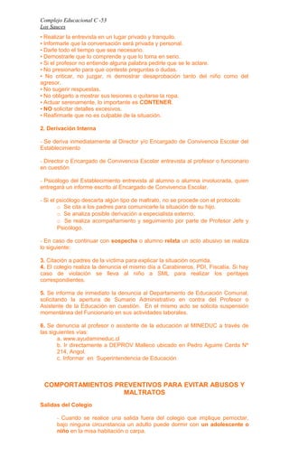 Complejo Educacional C -53 
Los Sauces 
• Realizar la entrevista en un lugar privado y tranquilo. 
• Informarle que la conversación será privada y personal. 
• Darle todo el tiempo que sea necesario. 
• Demostrarle que lo comprende y que lo toma en serio. 
• Si el profesor no entiende alguna palabra pedirle que se le aclare. 
• No presionarlo para que conteste preguntas o dudas. 
• No criticar, no juzgar, ni demostrar desaprobación tanto del niño como del 
agresor. 
• No sugerir respuestas. 
• No obligarlo a mostrar sus lesiones o quitarse la ropa. 
• Actuar serenamente, lo importante es CONTENER. 
• NO solicitar detalles excesivos. 
• Reafirmarle que no es culpable de la situación. 
2. Derivación Interna 
- Se deriva inmediatamente al Director y/o Encargado de Convivencia Escolar del 
Establecimiento 
- Director o Encargado de Convivencia Escolar entrevista al profesor o funcionario 
en cuestión 
- Psicólogo del Establecimiento entrevista al alumno o alumna involucrada, quien 
entregará un informe escrito al Encargado de Convivencia Escolar. 
- Si el psicólogo descarta algún tipo de maltrato, no se procede con el protocolo: 
o Se cita a los padres para comunicarle la situación de su hijo. 
o Se analiza posible derivación a especialista externo. 
o Se realiza acompañamiento y seguimiento por parte de Profesor Jefe y 
Psicólogo. 
- En caso de continuar con sospecha o alumno relata un acto abusivo se realiza 
lo siguiente: 
3. Citación a padres de la víctima para explicar la situación ocurrida. 
4. El colegio realiza la denuncia el mismo día a Carabineros, PDI, Fiscalía. Si hay 
caso de violación se lleva al niño a SML para realizar los peritajes 
correspondientes. 
5. Se informa de inmediato la denuncia al Departamento de Educación Comunal, 
solicitando la apertura de Sumario Administrativo en contra del Profesor o 
Asistente de la Educación en cuestión. En el mismo acto se solicita suspensión 
momentánea del Funcionario en sus actividades laborales. 
6. Se denuncia al profesor o asistente de la educación al MINEDUC a través de 
las siguientes vías: 
a. www.ayudamineduc.cl 
b. Ir directamente a DEPROV Malleco ubicado en Pedro Aguirre Cerda Nº 
214, Angol. 
c. Informar en Superintendencia de Educación 
COMPORTAMIENTOS PREVENTIVOS PARA EVITAR ABUSOS Y 
MALTRATOS 
Salidas del Colegio 
- Cuando se realice una salida fuera del colegio que implique pernoctar, 
bajo ninguna circunstancia un adulto puede dormir con un adolescente o 
niño en la misa habitación o carpa. 
 