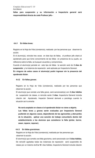 Complejo Educacional C -53 
Los Sauces 
faltas para suspensión y su información a Inspectoría general será 
responsabilidad directa de cada Profesor jefe.- 
4.4.1 En faltas leves: 
Registro en la Hoja de Vida (constancia), realizada por las personas que observen la 
acción. 
Si el alumno(a), reincide tres veces en éste tipo de faltas, el profesor jefe citará al 
apoderado para que tome conocimiento de las faltas en presencia de su pupilo, se 
reflexione sobre la falta, se busquen acuerdos y compromisos. 
Cuando el alumno(a) persiste en este tipo de faltas la sanción será de 2 días de 
suspensión y la instancia de reparación será aplicada por Inspectoría General. 
En ninguno de estos casos el alumno(a) podrá ingresar sin la presencia del 
apoderado titular. 
4.4.2 En faltas graves: 
Registro en la Hoja de Vida (constancia), realizada por las personas que 
observen la acción. 
El alumno(a) que comete una falta grave, será sancionado(a) con 2 días hábiles 
de suspensión de clases, si reincide serán 3 días, Inspectoría General incluida 
citación del Apoderado. Inspector General derivará a psicólogo cuando la 
situación así lo amerite 
No será aceptado en clases si el apoderado titular no viene a dejarlo. 
Las faltas leves y graves serán evaluadas por Inspectoría General 
pudiendo en algunos casos, dependiendo de las agravantes y atenuantes 
de la situación, aplicar una sanción de trabajo comunitario dentro del 
establecimiento a los alumnos que cometieron la falta (pintar, borrar, 
asear, reparar, reponer). 
4.4.3 En faltas gravísimas: 
Registro en la Hoja de Vida (constancia), realizada por las personas que 
observen la acción. 
El alumno(a) que comete una falta gravísima, será sancionado con 5 días hábiles. 
De reincidir agotadas todas las instancias de reparación será suspendido de 
clases por un máximo de 6 a 10 días hábiles, Inspectoría General incluida citación 
 