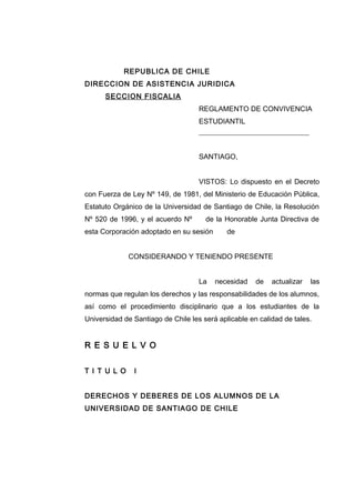 REPUBLICA DE CHILE
DIRECCION DE ASISTENCIA JURIDICA
SECCION FISCALIA
REGLAMENTO DE CONVIVENCIA
ESTUDIANTIL
_____________________________________
SANTIAGO,
VISTOS: Lo dispuesto en el Decreto
con Fuerza de Ley Nº 149, de 1981, del Ministerio de Educación Pública,
Estatuto Orgánico de la Universidad de Santiago de Chile, la Resolución
Nº 520 de 1996, y el acuerdo Nº de la Honorable Junta Directiva de
esta Corporación adoptado en su sesión de
CONSIDERANDO Y TENIENDO PRESENTE
La necesidad de actualizar las
normas que regulan los derechos y las responsabilidades de los alumnos,
así como el procedimiento disciplinario que a los estudiantes de la
Universidad de Santiago de Chile les será aplicable en calidad de tales.
R E S U E L V O
T I T U L O I
DERECHOS Y DEBERES DE LOS ALUMNOS DE LA
UNIVERSIDAD DE SANTIAGO DE CHILE
 