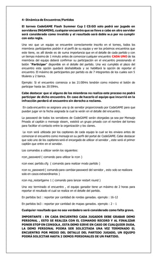 4- Dinámica de Encuentros/Partidos
El torneo CodeGAME Flash Summer Cup I CS:GO solo podrá ser jugado en
servidores INGAMING, cualquier encuentro que se lleve a cabo en otro servidor
será considerado como invalido y el resultado será doble w.o por no cumplir
con esta regla.
Una vez que un equipo se encuentre correctamente inscrito en el torneo, todos los
miembros participantes podrán ir al perfil de su equipo y ver los próximos encuentros que
este tiene, es allí donde es de suma importancia que en el detalle de cada partido y con
un tiempo máximo de 1 minuto antes de comenzar cualquier encuentro CADA UNO de los
miembros del equipo deberá confirmar su participación en el encuentro presionando el
botón "Participar" disponible en el detalle del partido. Una vez cumplido el plazo del
encuentro esta opción quedará deshabilitada y se habilitará la opción de reportar el
encuentro. El máximo de participantes por partido es de 7 integrantes de los cuales son 5
titulares y 2 banca.
Ejemplo: Si el encuentro comienza a las 21:00Hrs tendrán como máximo el botón de
participar hasta las 20:59Hrs.
Cabe destacar que si alguno de los miembros no realiza este proceso no podrá
participar de dicho encuentro. En caso de hacerlo el equipo que incurrió en la
infracción perderá el encuentro sin derecho a reclamo.
En cada encuentro se asignara una ip de servidor proporcionado por CodeGAME para que
puedan jugar en la fecha asignada la cual la verán en el detalle del encuentro.
La password de todos los servidores de CodeGAME serán otorgadas ya sea por Mensaje
Privado al capitán o mensaje steam, existirá un grupo privado con el nombre del torneo
para facilitar el contacto entre la organización y los clanes.
La rcon será utilizada por los capitanes de cada equipo la cual se les enviara antes de
comenzar el encuentro como mensaje en su perfil del portal de CodeGAME. Cabe destacar
que solo uno de los capitanes será el encargado de utilizar el servidor , este será el primer
capitán que entre en el servidor.
Los comandos a utilizar serán los siguientes:
rcon_password ( comando para utilizar la rcon )
rcon exec partido.cfg ( comando para realizar modo partido )
rcon sv_password ( comando para cambiar password del servidor , esto solo se realizara
solo en casos extraordinarios )
rcon mp_restartgame 1 ( comando para lanzar restart round )
Una vez terminado el encuentro , el equipo ganador tiene un máximo de 2 horas para
reportar el resultado el cual se realiza en el detalle del partido.
En partidos bo1 : reportar por cantidad de rondas ganadas. ejemplo : 16-12
En partidos bo3 : reportar por cantidad de mapas ganados. ejemplo : 2 - 1
Cualquier resultado que no sea verdadero será considerado como falta grave.
IMPORTANTE : EN CADA ENCUENTRO CADA JUGADOR DEBE GRABAR DEMO
PERSONAL , ESTO SE REALIZA CON EL COMANDO RECORD Y AL FINALIZAR
PONER STOP EN CONSOLA , ESTA DEMO SIRVE EN CASO DE CUALQUIER DUDA.
LA DEMO PERSONAL PODRA SER SOLICITADA UNA VEZ TERMINADO EL
ENCUENTRO POR MEDIO DEL DETALLE DEL PARTIDO JUGADO, UN EQUIPO
PODRÁ SOLICITAR HASTA 2 DEMOS PERSONALES DE UN PARTIDO.
 