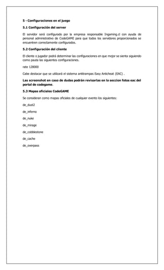 5 - Configuraciones en el juego
5.1 Configuración del server
El servidor será configurado por la empresa responsable Ingaming.cl con ayuda de
personal administrativo de CodeGAME para que todos los servidores proporcionados se
encuentren correctamente configurados.
5.2 Configuración del cliente
El cliente o jugador podrá determinar las configuraciones en que mejor se sienta siguiendo
como pauta las siguientes configuraciones.
rate 128000
Cabe destacar que se utilizará el sistema antitrampas Easy Anticheat (EAC) .
Las screenshot en caso de dudas podrán revisarlas en la seccion fotos eac del
portal de codegame.
5.3 Mapas oficiales CodeGAME
Se consideran como mapas oficiales de cualquier evento los siguientes:
de_dust2
de_inferno
de_nuke
de_mirage
de_cobblestone
de_cache
de_overpass
 