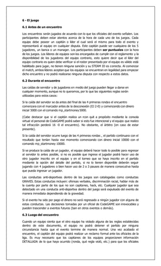 6 - El juego
6.1 Antes de un encuentro
Los encuentros serán jugados de acuerdo con lo que los oficiales del evento señalen. Los
participantes deben estar atentos acerca de la hora de cada uno de los juegos. Cada
equipo debe poseer un capitán o líder el cual será el mismo para todo el evento y
representará al equipo en cualquier disputa. Este capitán puede ser cualquiera de los 5
jugadores, un banca o un manager. Los participantes deben ser puntuales con la hora
de los juegos. Los líderes de equipos son los encargados de cumplir con el reglamento y la
disponibilidad de los jugadores del equipo contrario, esto quiere decir que el líder del
equipo contrario es quien debe verificar si el roster presentado por el equipo es válido está
habilitado para jugar, no tienen ninguna sanción y su STEAM ID es correcta. Al comenzar
el match, ambos líderes aceptan que los equipos se encuentran en legalidad para empezar
dicho encuentro y no podrá realizarse ninguna disputa con respecto a estos datos.
6.2 Durante el encuentro
Las caídas de servidor y de jugadores en medio del juego pueden llegar a darse en
cualquier momento, aunque no lo queramos, por lo que las siguientes reglas serán
utilizadas para estos casos:
Si la caída del servidor se da antes del final de las 4 primeras rondas el encuentro
comenzara con el marcador antes de la desconexión (EJ 2-0) y comenzando con dinero
inicial 5000 con el comando mp_startmoney 5000.
(Cabe destacar que si el capitán realiza un rcon quit a propósito mediante la consola
virtual el personal de CodeGAME podrá saber si esto fue intencional y el equipo que realizo
tal infracción perderá 16 -0 el encuentro). No obstante, el árbitro (en caso de estar
presente).
Si la caída del servidor ocurre luego de las 4 primeras rondas , el partido continuara con el
resultado que tenían hasta ese momento comenzando con dinero inicial 10000 con el
comando mp_startmoney 10000.
Si se produce la caída de un jugador, el equipo deberá hacer todo lo posible para regresar
al servidor lo antes posible, si no es posible que ingrese el jugador podrá hacer uso de
otro jugador inscrito en el equipo y en el torneo que se haya inscrito en el partido
mediante la opción del detalle del partido, si no lo tienen disponible deberán seguir
jugando con 4 jugadores o bien hacer uso de 2 o 3 pauses de manera consecutiva hasta
que pueda ingresar un jugador.
Las conductas anti-deportivas dentro de los juegos son catalogadas como conductas
GRAVES. Estas conductas incluyen: ofensas verbales, discriminación racial, hablar más de
la cuenta por parte de los que no son capitanes, hack, etc. Cualquier jugador que sea
detectado en una conducta anti-deportiva dentro del juego será expulsado del evento de
manera inmediata dependiendo de la gravedad.
Si el evento ha sido por pago el dinero no será regresado a ningún jugador con alguna de
estas conductas. Las decisiones tomadas por un oficial de CodeGAME son irrevocables y
pueden trascender a eventos futuros (ban en otros eventos o demás).
6.3 Luego del encuentro
Cuando un equipo sienta que el otro equipo ha violado alguna de las reglas establecidas
dentro de este documento, el equipo no podrá detener el partido por ninguna
circunstancia hasta que el evento termine de manera normal. Una vez acabado el
encuentro, el capitán del equipo podrá realizar un reclamo formal ante los oficiales de la
liga. Es muy necesario que los capitanes de los equipos proporcionen información
DETALLADA de lo que haya ocurrido (ronda, qué regla violó, etc.) para que los oficiales
 