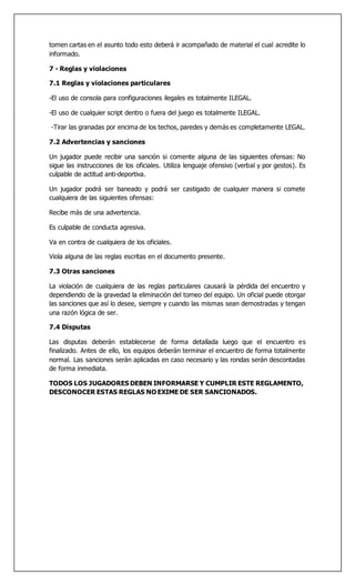 tomen cartas en el asunto todo esto deberá ir acompañado de material el cual acredite lo
informado.
7 - Reglas y violaciones
7.1 Reglas y violaciones particulares
-El uso de consola para configuraciones ilegales es totalmente ILEGAL.
-El uso de cualquier script dentro o fuera del juego es totalmente ILEGAL.
-Tirar las granadas por encima de los techos, paredes y demás es completamente LEGAL.
7.2 Advertencias y sanciones
Un jugador puede recibir una sanción si comente alguna de las siguientes ofensas: No
sigue las instrucciones de los oficiales. Utiliza lenguaje ofensivo (verbal y por gestos). Es
culpable de actitud anti-deportiva.
Un jugador podrá ser baneado y podrá ser castigado de cualquier manera si comete
cualquiera de las siguientes ofensas:
Recibe más de una advertencia.
Es culpable de conducta agresiva.
Va en contra de cualquiera de los oficiales.
Viola alguna de las reglas escritas en el documento presente.
7.3 Otras sanciones
La violación de cualquiera de las reglas particulares causará la pérdida del encuentro y
dependiendo de la gravedad la eliminación del torneo del equipo. Un oficial puede otorgar
las sanciones que así lo desee, siempre y cuando las mismas sean demostradas y tengan
una razón lógica de ser.
7.4 Disputas
Las disputas deberán establecerse de forma detallada luego que el encuentro es
finalizado. Antes de ello, los equipos deberán terminar el encuentro de forma totalmente
normal. Las sanciones serán aplicadas en caso necesario y las rondas serán descontadas
de forma inmediata.
TODOS LOS JUGADORES DEBEN INFORMARSE Y CUMPLIR ESTE REGLAMENTO,
DESCONOCER ESTAS REGLAS NO EXIME DE SER SANCIONADOS.
 