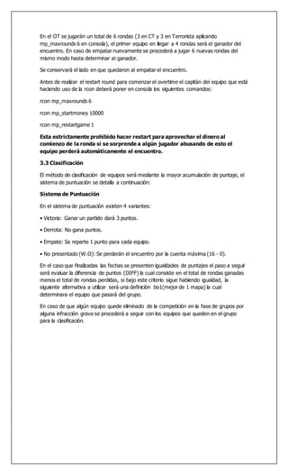 En el OT se jugarán un total de 6 rondas (3 en CT y 3 en Terrorista aplicando
mp_maxrounds 6 en consola), el primer equipo en llegar a 4 rondas será el ganador del
encuentro. En caso de empatar nuevamente se procederá a jugar 6 nuevas rondas del
mismo modo hasta determinar al ganador.
Se conservará el lado en que quedaron al empatar el encuentro.
Antes de realizar el restart round para comenzar el overtime el capitán del equipo que está
haciendo uso de la rcon deberá poner en consola los siguientes comandos:
rcon mp_maxrounds 6
rcon mp_startmoney 10000
rcon mp_restartgame 1
Esta estrictamente prohibido hacer restart para aprovechar el dinero al
comienzo de la ronda si se sorprende a algún jugador abusando de esto el
equipo perderá automáticamente el encuentro.
3.3 Clasificación
El método de clasificación de equipos será mediante la mayor acumulación de puntaje, el
sistema de puntuación se detalla a continuación:
Sistema de Puntuación
En el sistema de puntuación existen 4 variantes:
• Victoria: Ganar un partido dará 3 puntos.
• Derrota: No gana puntos.
• Empate: Se reparte 1 punto para cada equipo.
• No presentado (W.O): Se perderán el encuentro por la cuenta máxima (16 - 0).
En el caso que finalizadas las fechas se presenten igualdades de puntajes el paso a seguir
será evaluar la diferencia de puntos (DIFF) la cual consiste en el total de rondas ganadas
menos el total de rondas perdidas, si bajo este criterio sigue habiendo igualdad, la
siguiente alternativa a utilizar será una definición bo1(mejor de 1 mapa) la cual
determinara el equipo que pasará del grupo.
En caso de que algún equipo quede eliminado de la competición en la fase de grupos por
alguna infracción grave se procederá a seguir con los equipos que queden en el grupo
para la clasificación.
 