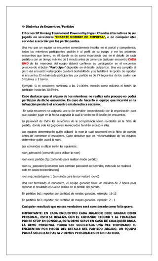 4- Dinámica de Encuentros/Partidos
El torneo SP Gaming Tournament Powered by Hyper X tendrá alternativas de ser
jugado en servidores “INSERTE NOMBRE DE EMPRESA”, o en cualquier otro
servidor a acordar por los participantes.
Una vez que un equipo se encuentre correctamente inscrito en el portal y competencia,
todos los miembros participantes podrán ir al perfil de su equipo y ver los próximos
encuentros que tienen, es allí donde es de suma importancia que en el detalle de cada
partido y con un tiempo máximo de 1 minuto antes de comenzar cualquier encuentro CADA
UNO de los miembros del equipo deberá confirmar su participación en el encuentro
presionando el botón "Participar"disponible en el detalle del partido. Una vez cumplido el
plazo del encuentro esta opción quedará deshabilitada y se habilitará la opción de reportar
el encuentro. El máximo de participantes por partido es de 7 integrantes de los cuales son
5 titulares y 2 banca.
Ejemplo: Si el encuentro comienza a las 21:00Hrs tendrán como máximo el botón de
participar hasta las 20:59Hrs.
Cabe destacar que si alguno de los miembros no realiza este proceso no podrá
participar de dicho encuentro. En caso de hacerlo el equipo que incurrió en la
infracción perderá el encuentro sin derecho a reclamo.
En cada encuentro se asignará una ip de servidor proporcionado por la organización para
que puedan jugar en la fecha asignada la cual la verán en el detalle del encuentro.
La password de todos los servidores de la competencia serán reveladas en la ficha de
partido, donde solo los jugadores involucrados tendrán acceso a ellas.
Los equipos determinarán quién utilizará la rcon la cual aparecerá en la ficha de partido
antes de comenzar el encuentro. Cabe destacar que es responsabilidad de los equipos
determinar quién usará la rcon.
Los comandos a utilizar serán los siguientes:
rcon_password (comando para utilizar la rcon)
rcon exec partido.cfg (comando para realizar modo partido)
rcon sv_password (comando para cambiar password del servidor, esto solo se realizará
solo en casos extraordinarios)
rcon mp_restartgame 1 (comando para lanzar restart round)
Una vez terminado el encuentro, el equipo ganador tiene un máximo de 2 horas para
reportar el resultado el cual se realiza en el detalle del partido.
En partidos bo1: reportar por cantidad de rondas ganadas. ejemplo: 16-12
En partidos bo3: reportar por cantidad de mapas ganados. ejemplo: 2 - 1
Cualquier resultado que no sea verdadero será considerado como falta grave.
IMPORTANTE: EN CADA ENCUENTRO CADA JUGADOR DEBE GRABAR DEMO
PERSONAL, ESTO SE REALIZA CON EL COMANDO RECORD Y AL FINALIZAR
PONER STOP EN CONSOLA, ESTA DEMO SIRVE EN CASO DE CUALQUIER DUDA.
LA DEMO PERSONAL PODRA SER SOLICITADA UNA VEZ TERMINADO EL
ENCUENTRO POR MEDIO DEL DETALLE DEL PARTIDO JUGADO, UN EQUIPO
PODRÁ SOLICITAR HASTA 2 DEMOS PERSONALES DE UN PARTIDO.
 