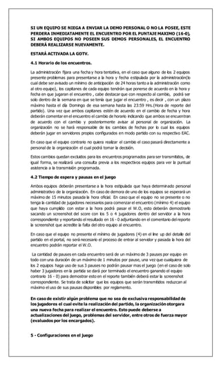 SI UN EQUIPO SE NIEGA A ENVIAR LA DEMO PERSONAL O NO LA POSEE, ESTE
PERDERA INMEDIATAMENTE EL ENCUENTRO POR EL PUNTAJE MAXIMO (16-0),
SI AMBOS EQUIPOS NO POSEEN SUS DEMOS PERSONALES, EL ENCUENTRO
DEBERÁ REALIZARSE NUEVAMENTE.
ESTARÁ ACTIVADA LA GOTV.
4.1 Horario de los encuentros.
La administración fijara una fecha y hora tentativa, en el caso que alguno de los 2 equipos
presente problemas para presentarse a la hora y fecha estipulada por la administración(lo
cual debe ser avisado un mínimo de anticipación de 24 horas tanto a la administración como
al otro equipo), los capitanes de cada equipo tendrán que ponerse de acuerdo en la hora y
fecha en que jugaran el encuentro , cabe destacar que con respecto al cambio, podrá ser
solo dentro de la semana en que se tenía que jugar el encuentro , es decir , con un plazo
máximo hasta el día Domingo de esa semana hasta las 23:59 Hrs.(Hora de reporte del
partido). Una vez que ambos capitanes estén de acuerdo en el cambio de fecha y hora
deberán comentar en el encuentro el cambio de horario indicando que ambos se encuentran
de acuerdo con el cambio y posteriormente avisar al personal de organización. La
organización no se hará responsable de los cambios de fechas por lo cual los equipos
deberán jugar en servidores propios configurados en modo partido con su respectivo EAC.
En caso que el equipo contrario no quiera realizar el cambio el caso pasará directamente a
personal de la organización el cual podrá tomar la decisión.
Estos cambios quedan excluidos para los encuentros programados para ser transmitidos, de
igual forma, se realizará una consulta previa a los respectivos equipos para ver la puntual
asistencia a la transmisión programada.
4.2 Tiempo de espera y pausas en el juego
Ambos equipos deberán presentarse a la hora estipulada que haya determinado personal
administrativo de la organización. En caso de demora de uno de los equipos se esperará un
máximo de 15 minutos pasada la hora oficial. En caso que el equipo no se presente o no
tenga la cantidad de jugadores necesarios para comenzar el encuentro (mínimo 4) el equipo
que haya cumplido con estar a la hora podrá pasar el W.O, esto deberán demostrarlo
sacando un screenshot del score con los 5 o 4 jugadores dentro del servidor a la hora
correspondiente y reportando el resultado en 16 - 0 adjuntando en el comentario del reporte
la screenshot que acredite la falta del otro equipo al encuentro.
En caso que el equipo no presente el mínimo de jugadores (4) en el line up del detalle del
partido en el portal, no será necesario el proceso de entrar al servidor y pasada la hora del
encuentro podrán reportar el W.O.
La cantidad de pauses en cada encuentro será de un máximo de 3 pauses por equipo en
todo con una duración de un máximo de 1 minutos por pause, una vez que cualquiera de
los 2 equipos haga uso de sus 3 pauses no podrán pausar mas el juego (en el caso de solo
haber 3 jugadores en la partida se dará por terminado el encuentro ganando el equipo
contrario 16 - 0) para demostrar esto en el reporte también deberá estar la screenshot
correspondiente. Se trata de solicitar que los equipos que serán transmitidos reduzcan al
máximo el uso de sus pausas disponibles por reglamento.
En caso de existir algún problema que no sea de exclusiva responsabilidad de
los jugadores el cual evite la realización del partido, la organización otorgara
una nueva fecha para realizar el encuentro. Esto puede deberse a
actualizaciones del juego, problemas del servidor, entre otros de fuerza mayor
(evaluados por los encargados).
5 - Configuraciones en el juego
 