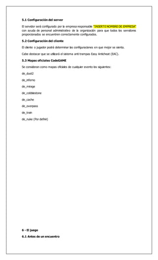 5.1 Configuración del server
El servidor será configurado por la empresa responsable “INSERTE NOMBRE DE EMPRESA”
con ayuda de personal administrativo de la organización para que todos los servidores
proporcionados se encuentren correctamente configurados.
5.2 Configuración del cliente
El cliente o jugador podrá determinar las configuraciones en que mejor se sienta.
Cabe destacar que se utilizará el sistema anti trampas Easy Anticheat (EAC).
5.3 Mapas oficiales CodeGAME
Se consideran como mapas oficiales de cualquier evento los siguientes:
de_dust2
de_inferno
de_mirage
de_cobblestone
de_cache
de_overpass
de_train
de_nuke (Por definir)
6 - El juego
6.1 Antes de un encuentro
 