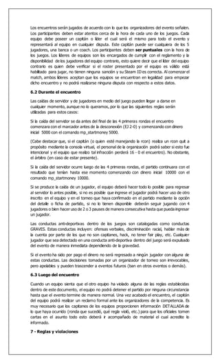 Los encuentros serán jugados de acuerdo con lo que los organizadores del evento señalen.
Los participantes deben estar atentos cerca de la hora de cada uno de los juegos. Cada
equipo debe poseer un capitán o líder el cual será el mismo para todo el evento y
representará al equipo en cualquier disputa. Este capitán puede ser cualquiera de los 5
jugadores, una banca o un coach. Los participantes deben ser puntuales con la hora de
los juegos. Los líderes de equipos son los encargados de cumplir con el reglamento y la
disponibilidad de los jugadores del equipo contrario, esto quiere decir que el líder del equipo
contrario es quien debe verificar si el roster presentado por el equipo es válido está
habilitado para jugar, no tienen ninguna sanción y su Steam ID es correcta. Al comenzar el
match, ambos líderes aceptan que los equipos se encuentran en legalidad para empezar
dicho encuentro y no podrá realizarse ninguna disputa con respecto a estos datos.
6.2 Durante el encuentro
Las caídas de servidor y de jugadores en medio del juego pueden llegar a darse en
cualquier momento, aunque no lo queramos, por lo que las siguientes reglas serán
utilizadas para estos casos:
Si la caída del servidor se da antes del final de las 4 primeras rondas el encuentro
comenzara con el marcador antes de la desconexión (EJ 2-0) y comenzando con dinero
inicial 5000 con el comando mp_startmoney 5000.
(Cabe destacar que, si el capitán (o quien esté manejando la rcon) realiza un rcon quit a
propósito mediante la consola virtual, el personal de la organización podrá saber si esto fue
intencional y el equipo que realizo tal infracción perderá 16 - 0 el encuentro). No obstante,
el árbitro (en caso de estar presente).
Si la caída del servidor ocurre luego de las 4 primeras rondas, el partido continuara con el
resultado que tenían hasta ese momento comenzando con dinero inicial 10000 con el
comando mp_startmoney 10000.
Si se produce la caída de un jugador, el equipo deberá hacer todo lo posible para regresar
al servidor lo antes posible, si no es posible que ingrese el jugador podrá hacer uso de otro
inscrito en el equipo y en el torneo que haya confirmado en el partido mediante la opción
del detalle o ficha de partido, si no lo tienen disponible deberán seguir jugando con 4
jugadores o bien hacer uso de 2 o 3 pauses de manera consecutiva hasta que pueda ingresar
un jugador.
Las conductas anti-deportivas dentro de los juegos son catalogadas como conductas
GRAVES. Estas conductas incluyen: ofensas verbales, discriminación racial, hablar más de
la cuenta por parte de los que no son capitanes, hack, no tener fair play, etc. Cualquier
jugador que sea detectado en una conducta anti-deportiva dentro del juego será expulsado
del evento de manera inmediata dependiendo de la gravedad.
Si el evento ha sido por pago el dinero no será regresado a ningún jugador con alguna de
estas conductas. Las decisiones tomadas por un organizador de torneo son irrevocables,
pero apelables y pueden trascender a eventos futuros (ban en otros eventos o demás).
6.3 Luego del encuentro
Cuando un equipo sienta que el otro equipo ha violado alguna de las reglas establecidas
dentro de este documento, el equipo no podrá detener el partido por ninguna circunstancia
hasta que el evento termine de manera normal. Una vez acabado el encuentro, el capitán
del equipo podrá realizar un reclamo formal ante los organizadores de la competencia. Es
muy necesario que los capitanes de los equipos proporcionen información DETALLADA de
lo que haya ocurrido (ronda que sucedió, qué regla violó, etc.) para que los oficiales tomen
cartas en el asunto todo esto deberá ir acompañado de material el cual acredite lo
informado.
7 - Reglas y violaciones
 