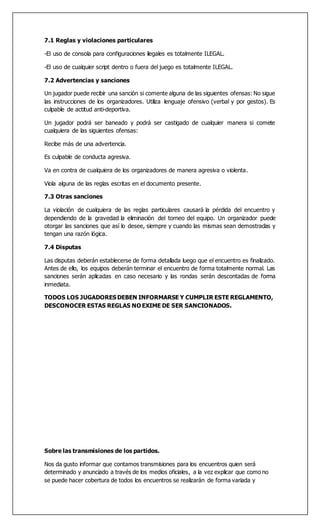 7.1 Reglas y violaciones particulares
-El uso de consola para configuraciones ilegales es totalmente ILEGAL.
-El uso de cualquier script dentro o fuera del juego es totalmente ILEGAL.
7.2 Advertencias y sanciones
Un jugador puede recibir una sanción si comente alguna de las siguientes ofensas: No sigue
las instrucciones de los organizadores. Utiliza lenguaje ofensivo (verbal y por gestos). Es
culpable de actitud anti-deportiva.
Un jugador podrá ser baneado y podrá ser castigado de cualquier manera si comete
cualquiera de las siguientes ofensas:
Recibe más de una advertencia.
Es culpable de conducta agresiva.
Va en contra de cualquiera de los organizadores de manera agresiva o violenta.
Viola alguna de las reglas escritas en el documento presente.
7.3 Otras sanciones
La violación de cualquiera de las reglas particulares causará la pérdida del encuentro y
dependiendo de la gravedad la eliminación del torneo del equipo. Un organizador puede
otorgar las sanciones que así lo desee, siempre y cuando las mismas sean demostradas y
tengan una razón lógica.
7.4 Disputas
Las disputas deberán establecerse de forma detallada luego que el encuentro es finalizado.
Antes de ello, los equipos deberán terminar el encuentro de forma totalmente normal. Las
sanciones serán aplicadas en caso necesario y las rondas serán descontadas de forma
inmediata.
TODOS LOS JUGADORES DEBEN INFORMARSE Y CUMPLIR ESTE REGLAMENTO,
DESCONOCER ESTAS REGLAS NO EXIME DE SER SANCIONADOS.
Sobre las transmisiones de los partidos.
Nos da gusto informar que contamos transmisiones para los encuentros quien será
determinado y anunciado a través de los medios oficiales, a la vez explicar que como no
se puede hacer cobertura de todos los encuentros se realizarán de forma variada y
 
