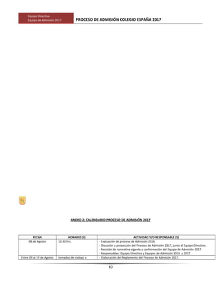 Equipo Directivo
Equipo de Admisión 2017 PROCESO DE ADMISIÓN COLEGIO ESPAÑA 2017
ANEXO 2: CALENDARIO PROCESO DE ADMISIÓN 2017
FECHA HORARIO (S) ACTIVIDAD Y/O RESPONSABLE (S)
08 de Agosto 10:30 hrs. - Evaluación de proceso de Admisión 2016
- Discusión y proyección del Proceso de Admisión 2017, junto al Equipo Directivo.
- Revisión de normativa vigente y conformación del Equipo de Admisión 2017.
- Responsables: Equipo Directivo y Equipos de Admisión 2016 y 2017.
Entre 09 al 19 de Agosto Jornadas de trabajo a - Elaboración del Reglamento del Proceso de Admisión 2017.
10
 