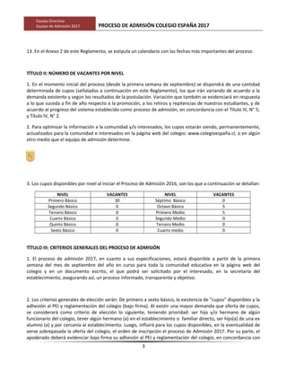 Equipo Directivo
Equipo de Admisión 2017 PROCESO DE ADMISIÓN COLEGIO ESPAÑA 2017
13. En el Anexo 2 de este Reglamento, se estipula un calendario con las fechas más importantes del proceso.
TÍTULO II: NÚMERO DE VACANTES POR NIVEL
1. En el momento inicial del proceso (desde la primera semana de septiembre) se dispondrá de una cantidad
determinada de cupos (señalados a continuación en este Reglamento), los que irán variando de acuerdo a la
demanda existente y según los resultados de la postulación. Variación que también se evidenciará en respuesta
a lo que suceda a fin de año respecto a la promoción, a los retiros y repitencias de nuestros estudiantes, y de
acuerdo al progreso del sistema establecido como proceso de admisión, en concordancia con el Título III, N° 5;
y Título IV, N° 2.
2. Para optimizar la información a la comunidad y/o interesados, los cupos estarán siendo, permanentemente,
actualizados para la comunidad e interesados en la página web del colegio: www.colegioespaña.cl, o en algún
otro medio que el equipo de admisión determine.
3. Los cupos disponibles por nivel al iniciar el Proceso de Admisión 2016, son los que a continuación se detallan:
NIVEL VACANTES NIVEL VACANTES
Primero Básico 30 Séptimo Básico 0
Segundo Básico 0 Octavo Básico 5
Tercero Básico 0 Primero Medio 5
Cuarto Básico 0 Segundo Medio 0
Quinto Básico 0 Tercero Medio 0
Sexto Básico 0 Cuarto medio 0
TÍTULO III: CRITERIOS GENERALES DEL PROCESO DE ADMISIÓN
1. El proceso de admisión 2017, en cuanto a sus especificaciones, estará disponible a partir de la primera
semana del mes de septiembre del año en curso para toda la comunidad educativa en la página web del
colegio y en un documento escrito, el que podrá ser solicitado por el interesado, en la secretaría del
establecimiento, asegurando así, un proceso informado, transparente y objetivo.
2. Los criterios generales de elección serán: De primero a sexto básico, la existencia de “cupos” disponibles y la
adhesión al PEI y reglamentación del colegio (bajo firma). Al existir una mayor demanda que oferta de cupos,
se considerará como criterio de elección lo siguiente, teniendo prioridad: ser hijo y/o hermano de algún
funcionario del colegio, tener algún hermano (a) en el establecimiento o familiar directo, ser hijo(a) de una ex
alumno (a) y por cercanía al establecimiento. Luego, influirá para los cupos disponibles, en la eventualidad de
verse sobrepasada la oferta del colegio, el orden de inscripción el proceso de Admisión 2017. Por su parte, el
apoderado deberá evidenciar bajo firma su adhesión al PEI y reglamentación del colegio, en concordancia con
3
 