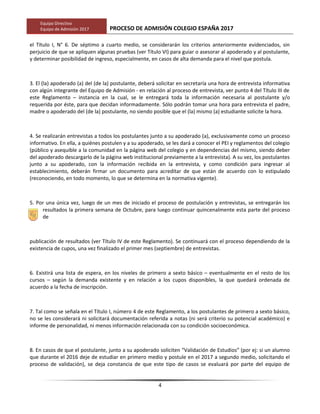 Equipo Directivo
Equipo de Admisión 2017 PROCESO DE ADMISIÓN COLEGIO ESPAÑA 2017
el Título I, N° 6. De séptimo a cuarto medio, se considerarán los criterios anteriormente evidenciados, sin
perjuicio de que se apliquen algunas pruebas (ver Título VI) para guiar o asesorar al apoderado y al postulante,
y determinar posibilidad de ingreso, especialmente, en casos de alta demanda para el nivel que postula.
3. El (la) apoderado (a) del (de la) postulante, deberá solicitar en secretaría una hora de entrevista informativa
con algún integrante del Equipo de Admisión - en relación al proceso de entrevista, ver punto 4 del Título III de
este Reglamento – instancia en la cual, se le entregará toda la información necesaria al postulante y/o
requerida por éste, para que decidan informadamente. Sólo podrán tomar una hora para entrevista el padre,
madre o apoderado del (de la) postulante, no siendo posible que el (la) mismo (a) estudiante solicite la hora.
4. Se realizarán entrevistas a todos los postulantes junto a su apoderado (a), exclusivamente como un proceso
informativo. En ella, a quiénes postulen y a su apoderado, se les dará a conocer el PEI y reglamentos del colegio
(público y asequible a la comunidad en la página web del colegio y en dependencias del mismo, siendo deber
del apoderado descargarlo de la página web institucional previamente a la entrevista). A su vez, los postulantes
junto a su apoderado, con la información recibida en la entrevista, y como condición para ingresar al
establecimiento, deberán firmar un documento para acreditar de que están de acuerdo con lo estipulado
(reconociendo, en todo momento, lo que se determina en la normativa vigente).
5. Por una única vez, luego de un mes de iniciado el proceso de postulación y entrevistas, se entregarán los
resultados la primera semana de Octubre, para luego continuar quincenalmente esta parte del proceso
de
publicación de resultados (ver Título IV de este Reglamento). Se continuará con el proceso dependiendo de la
existencia de cupos, una vez finalizado el primer mes (septiembre) de entrevistas.
6. Existirá una lista de espera, en los niveles de primero a sexto básico – eventualmente en el resto de los
cursos – según la demanda existente y en relación a los cupos disponibles, la que quedará ordenada de
acuerdo a la fecha de inscripción.
7. Tal como se señala en el Título I, número 4 de este Reglamento, a los postulantes de primero a sexto básico,
no se les considerará ni solicitará documentación referida a notas (ni será criterio su potencial académico) e
informe de personalidad, ni menos información relacionada con su condición socioeconómica.
8. En casos de que el postulante, junto a su apoderado soliciten “Validación de Estudios” (por ej: si un alumno
que durante el 2016 deje de estudiar en primero medio y postule en el 2017 a segundo medio, solicitando el
proceso de validación), se deja constancia de que este tipo de casos se evaluará por parte del equipo de
4
 