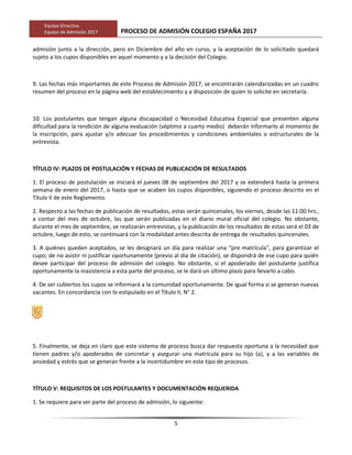 Equipo Directivo
Equipo de Admisión 2017 PROCESO DE ADMISIÓN COLEGIO ESPAÑA 2017
admisión junto a la dirección, pero en Diciembre del año en curso, y la aceptación de lo solicitado quedará
sujeto a los cupos disponibles en aquel momento y a la decisión del Colegio.
9. Las fechas más importantes de este Proceso de Admisión 2017, se encontrarán calendarizadas en un cuadro
resumen del proceso en la página web del establecimiento y a disposición de quien lo solicite en secretaría.
10. Los postulantes que tengan alguna discapacidad o Necesidad Educativa Especial que presenten alguna
dificultad para la rendición de alguna evaluación (séptimo a cuarto medio) deberán informarlo al momento de
la inscripción, para ajustar y/o adecuar los procedimientos y condiciones ambientales o estructurales de la
entrevista.
TÍTULO IV: PLAZOS DE POSTULACIÓN Y FECHAS DE PUBLICACIÓN DE RESULTADOS
1. El proceso de postulación se iniciará el jueves 08 de septiembre del 2017 y se extenderá hasta la primera
semana de enero del 2017, o hasta que se acaben los cupos disponibles, siguiendo el proceso descrito en el
Título II de este Reglamento.
2. Respecto a las fechas de publicación de resultados, estas serán quincenales, los viernes, desde las 11:00 hrs.,
a contar del mes de octubre, las que serán publicadas en el diario mural oficial del colegio. No obstante,
durante el mes de septiembre, se realizarán entrevistas, y la publicación de los resultados de estas será el 03 de
octubre, luego de esto, se continuará con la modalidad antes descrita de entrega de resultados quincenales.
3. A quiénes queden aceptados, se les designará un día para realizar una “pre matrícula”, para garantizar el
cupo; de no asistir ni justificar oportunamente (previo al día de citación), se dispondrá de ese cupo para quién
desee participar del proceso de admisión del colegio. No obstante, si el apoderado del postulante justifica
oportunamente la inasistencia a esta parte del proceso, se le dará un último plazo para llevarlo a cabo.
4. De ser cubiertos los cupos se informará a la comunidad oportunamente. De igual forma si se generan nuevas
vacantes. En concordancia con lo estipulado en el Título II, N° 2.
5. Finalmente, se deja en claro que este sistema de proceso busca dar respuesta oportuna a la necesidad que
tienen padres y/o apoderados de concretar y asegurar una matrícula para su hijo (a), y a las variables de
ansiedad y estrés que se generan frente a la incertidumbre en este tipo de procesos.
TÍTULO V: REQUISITOS DE LOS POSTULANTES Y DOCUMENTACIÓN REQUERIDA
1. Se requiere para ser parte del proceso de admisión, lo siguiente:
5
 