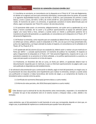 Equipo Directivo
Equipo de Admisión 2017 PROCESO DE ADMISIÓN COLEGIO ESPAÑA 2017
1.1 Inscribirse en secretaría, en concordancia con lo dispuesto en el Título III, N° 3 de este Reglamento,
en dónde se le asignará una hora para entrevista informativa, consensuada entre las partes, de acuerdo
a la siguiente disponibilidad horaria: Lunes de 8:30 a 12:00 hrs. para postulantes de primero a sexto
básico, y lunes a jueves, de 8:30 a 12:00 y de 14.30 a16:00 hrs. para postulantes de séptimo a cuarto
medio. Al momento de asistir a la entrevista, el apoderado cancelará el monto determinado para tal
efecto, según corresponda (ver Título VII o anexo 1 de este documento).
1.2 El postulante debe asistir a la entrevista, obligatoriamente, con quién será su apoderado (a), en la
fecha y horario acordado. De no asistir y no justificar oportunamente el equipo de admisión podrá
asignar una nueva fecha y hora, siempre y cuando exista un interés y justificación posterior de la
inasistencia de parte del postulante y su apoderado, en concordancia con lo dispuesto en el Título I, N° 7
del presente Reglamento.
1.3 Al finalizar la entrevista, como requisito para ser aceptado (a) deberá firmar un documento en el que
se señale que conoce, adhiere y acata lo estipulado en el PEI, una vez que se le haya presentado este,
junto a los reglamentos, y se hayan aclarado las dudas al respecto, en concordancia con lo señalado en el
Título I, N° 6 y Título III, N° 4.
1.4 El apoderado del (la) alumno (a) que sea aceptado (a), deberá asistir a realizar una pre matrícula en
fecha por definir – y avisada oportunamente –al momento de publicar los resultados. Al respecto se
aplica íntegramente lo estipulado en el Título I, N° 7 del presente Reglamento, respecto de lo cual, si el
postulante aceptado no se presenta en la fecha señalada, y no justifica oportunamente su ausencia, su
cupo será para quién se encuentre en la lista de espera.
1.5 Finalmente, en Diciembre del año en curso, en fecha por definir, el apoderado deberá traer la
documentación requerida para la matrícula, la que se informará oportunamente vía página web y que
será publicada en dependencias del establecimiento.
2. Se solicitará la documentación que a continuación se detalla, según el nivel del postulante, en ningún caso, la
no presentación de estos documentos será impedimento para realizar la entrevista, siempre y cuando exista
una justificación al respecto o trabas burocráticas del recinto de origen, y un compromiso de traerlos a la
brevedad en plazo a acordar entre las partes:
2.1 Certificado de nacimiento (fotocopia) (primero básico a cuarto medio).
2.3 Informe de notas parciales, año 2016 (fotocopia) (séptimo a cuarto medio).
Cabe destacar que la solicitud de los dos documentos antes mencionados, responden a la necesidad de
constatar de que el (la) estudiante está en el sistema escolar y chequear edad, y velar, debido a los
limitados
cupos existentes, que el (la) postulante lo esté haciendo al curso que corresponda, dejando en claro que, en
ningún caso, la posibilidad de repitencia es condicionante para quedar fuera del proceso.
6
 