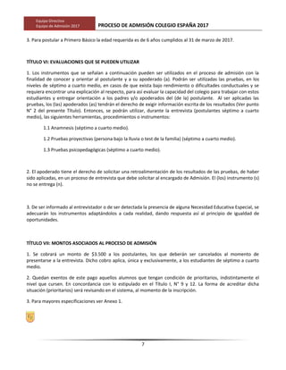 Equipo Directivo
Equipo de Admisión 2017 PROCESO DE ADMISIÓN COLEGIO ESPAÑA 2017
3. Para postular a Primero Básico la edad requerida es de 6 años cumplidos al 31 de marzo de 2017.
TÍTULO VI: EVALUACIONES QUE SE PUEDEN UTILIZAR
1. Los instrumentos que se señalan a continuación pueden ser utilizados en el proceso de admisión con la
finalidad de conocer y orientar al postulante y a su apoderado (a). Podrán ser utilizadas las pruebas, en los
niveles de séptimo a cuarto medio, en casos de que exista bajo rendimiento o dificultades conductuales y se
requiera encontrar una explicación al respecto, para así evaluar la capacidad del colegio para trabajar con estos
estudiantes y entregar orientación a los padres y/o apoderados del (de la) postulante. Al ser aplicadas las
pruebas, los (las) apoderados (as) tendrán el derecho de exigir información escrita de los resultados (Ver punto
N° 2 del presente Título). Entonces, se podrán utilizar, durante la entrevista (postulantes séptimo a cuarto
medio), las siguientes herramientas, procedimientos o instrumentos:
1.1 Anamnesis (séptimo a cuarto medio).
1.2 Pruebas proyectivas (persona bajo la lluvia o test de la familia) (séptimo a cuarto medio).
1.3 Pruebas psicopedagógicas (séptimo a cuarto medio).
2. El apoderado tiene el derecho de solicitar una retroalimentación de los resultados de las pruebas, de haber
sido aplicadas, en un proceso de entrevista que debe solicitar al encargado de Admisión. El (los) instrumento (s)
no se entrega (n).
3. De ser informado al entrevistador o de ser detectada la presencia de alguna Necesidad Educativa Especial, se
adecuarán los instrumentos adaptándolos a cada realidad, dando respuesta así al principio de igualdad de
oportunidades.
TÍTULO VII: MONTOS ASOCIADOS AL PROCESO DE ADMISIÓN
1. Se cobrará un monto de $3.500 a los postulantes, los que deberán ser cancelados al momento de
presentarse a la entrevista. Dicho cobro aplica, única y exclusivamente, a los estudiantes de séptimo a cuarto
medio.
2. Quedan exentos de este pago aquellos alumnos que tengan condición de prioritarios, indistintamente el
nivel que cursen. En concordancia con lo estipulado en el Título I, N° 9 y 12. La forma de acreditar dicha
situación (prioritarios) será revisando en el sistema, al momento de la inscripción.
3. Para mayores especificaciones ver Anexo 1.
7
 
