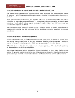 Equipo Directivo
Equipo de Admisión 2017 PROCESO DE ADMISIÓN COLEGIO ESPAÑA 2017
TÍTULO VIII: RESPECTO AL PROYECTO EDUCATIVO Y REGLAMENTACIÓN DEL COLEGIO
1. El Colegio España, cree y trabaja con el objetivo claro de formar personas de bien, desde un modelo integral
de educación y con el foco puesto en brindar oportunidades a niños (as) y jóvenes para que se desarrollen en
plenitud.
2. Los documentos oficiales del colegio, que respaldan dicha visión se encuentran disponibles para toda la
comunidad en el sitio web del establecimiento. La exposición y presentación de estos documentos a los
postulantes y la aclaración de dudas al respecto constituyen la misión u objetivo central de las entrevistas que
se realizarán en el proceso de admisión.
3. Es fundamental para el colegio, que quiénes postulen y nos elijan adhieran en plenitud al PEI y acepten la
reglamentación existente, todo bajo firma, como ya se ha señalado en el presente Reglamento en los títulos
precedentes.
TÍTULO IX: RESPECTO DE LAS DISPOSICIONES FINALES
1. Toda materia no dispuesta en este Reglamento será resuelta por el equipo de admisión en acuerdo con la
dirección del colegio, resguardando los principios básicos que sostienen el proceso, asociado a brindar un
proceso inclusivo, informado, transparente y objetivo, en concordancia con la normativa vigente.
2. De existir alguna modificación se informará oportunamente en la página web del establecimiento o, a través,
de otro medio que el equipo estime conveniente.
3. Durante el proceso antes descrito, el sostenedor informará a los padres, vía escrita, que el colegio continúa
adscrito al régimen de financiamiento compartido, indicando en la comunicación el cobro de monto mensual
que se cobrará y el sistema de exenciones de cobro a que se refiere el artículo 24 de la Ley de Subvenciones.
8
 