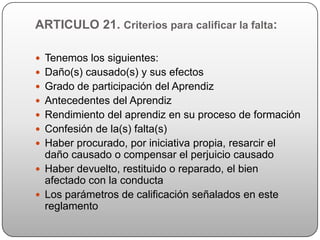 ARTICULO 21. Criterios para calificar la falta:

 Tenemos los siguientes:
 Daño(s) causado(s) y sus efectos
 Grado de participación del Aprendiz
 Antecedentes del Aprendiz
 Rendimiento del aprendiz en su proceso de formación
 Confesión de la(s) falta(s)
 Haber procurado, por iniciativa propia, resarcir el
  daño causado o compensar el perjuicio causado
 Haber devuelto, restituido o reparado, el bien
  afectado con la conducta
 Los parámetros de calificación señalados en este
  reglamento
 