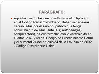 PARÁGRAFO:
 Aquellas conductas que constituyan delito tipificado
  en el Código Penal Colombiano, deben ser además
  denunciadas por el servidor público que tenga
  conocimiento de ellas, ante la(s) autoridad(es)
  competente(s), de conformidad con lo establecido en
  el artículo 67 y 69 del Código de Procedimiento Penal
  y el numeral 24 del artículo 34 de la Ley 734 de 2002
  - Código Disciplinario Único.
 