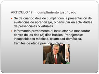 ARTICULO 17 :Incumplimiento justificado
 Se da cuando deja de cumplir con la presentación de
  evidencias de aprendizaje, o participar en actividades
  de presenciales o virtuales
 Informando previamente al Instructor o a más tardar
  dentro de los dos (2) días hábiles. Por ejemplo:
  incapacidades médicas, calamidad doméstica,
  trámites de etapa práctica u otras.
 