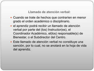 Llamado de atención verbal:
 Cuando se trate de hechos que contraríen en menor
  grado el orden académico o disciplinario.
 el aprendiz podrá recibir un llamado de atención
  verbal por parte del (los) Instructor(es), el
  Coordinador Académico, el(los) responsable(s) de
  Bienestar, o el Subdirector del Centro.
 Este llamado de atención verbal no constituye una
  sanción, por lo cual, no se anotará en la hoja de vida
  del aprendiz.
 