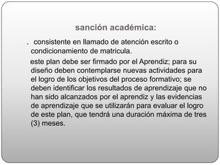 sanción académica:
. consistente en llamado de atención escrito o
 condicionamiento de matricula.
 este plan debe ser firmado por el Aprendiz; para su
 diseño deben contemplarse nuevas actividades para
 el logro de los objetivos del proceso formativo; se
 deben identificar los resultados de aprendizaje que no
 han sido alcanzados por el aprendiz y las evidencias
 de aprendizaje que se utilizarán para evaluar el logro
 de este plan, que tendrá una duración máxima de tres
 (3) meses.
 