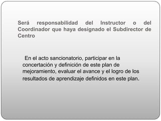 Será responsabilidad del Instructor o del
Coordinador que haya designado el Subdirector de
Centro



  En el acto sancionatorio, participar en la
 concertación y definición de este plan de
 mejoramiento, evaluar el avance y el logro de los
 resultados de aprendizaje definidos en este plan.
 