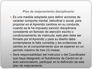Plan de mejoramiento disciplinario:
 Es una medida adoptada para definir acciones de
  carácter comporta mental, latitudinal o social, para
  propiciar en el Aprendiz cambios en su conducta,
  cuando se le ha impuesto sanción disciplinaria
  consistente en llamado de atención escrito o
  condicionamiento de matricula; este plan debe ser
  firmado por el Aprendiz y para su diseño debe
  contemplarse la falta cometida y las evidencias de
  cambio en el comportamiento que se esperan en un
  período máximo de tres (3) meses.
 Será responsabilidad del Instructor o del Coordinador
  que haya designado el Subdirector de Centro en el
  acto sancionatorio, participar en la definición de este
  plan de mejoramiento
 