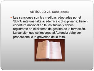 ARTÍCULO 23. Sanciones:
 Las sanciones son las medidas adoptadas por el
 SENA ante una falta académica o disciplinaria; tienen
 cobertura nacional en la Institución y deben
 registrarse en el sistema de gestión de la formación.
 La sanción que se imponga al Aprendiz debe ser
 proporcional a la gravedad de la falta.
 