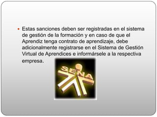  Estas sanciones deben ser registradas en el sistema
 de gestión de la formación y en caso de que el
 Aprendiz tenga contrato de aprendizaje, debe
 adicionalmente registrarse en el Sistema de Gestión
 Virtual de Aprendices e informársele a la respectiva
 empresa.
 