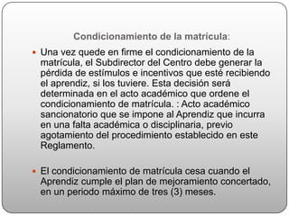 Condicionamiento de la matrícula:
 Una vez quede en firme el condicionamiento de la
 matrícula, el Subdirector del Centro debe generar la
 pérdida de estímulos e incentivos que esté recibiendo
 el aprendiz, si los tuviere. Esta decisión será
 determinada en el acto académico que ordene el
 condicionamiento de matrícula. : Acto académico
 sancionatorio que se impone al Aprendiz que incurra
 en una falta académica o disciplinaria, previo
 agotamiento del procedimiento establecido en este
 Reglamento.

 El condicionamiento de matrícula cesa cuando el
 Aprendiz cumple el plan de mejoramiento concertado,
 en un periodo máximo de tres (3) meses.
 