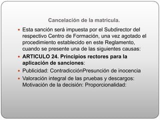 Cancelación de la matricula.
 Esta sanción será impuesta por el Subdirector del
  respectivo Centro de Formación, una vez agotado el
  procedimiento establecido en este Reglamento,
  cuando se presente una de las siguientes causas:
 ARTICULO 24. Principios rectores para la
  aplicación de sanciones:
 Publicidad: ContradicciónPresunción de inocencia
 Valoración integral de las pruebas y descargos:
  Motivación de la decisión: Proporcionalidad:
 