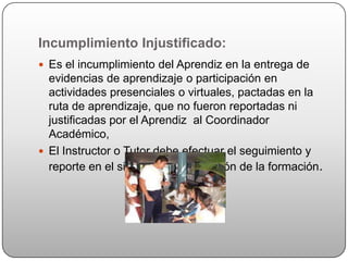 Incumplimiento Injustificado:
 Es el incumplimiento del Aprendiz en la entrega de
  evidencias de aprendizaje o participación en
  actividades presenciales o virtuales, pactadas en la
  ruta de aprendizaje, que no fueron reportadas ni
  justificadas por el Aprendiz al Coordinador
  Académico,
 El Instructor o Tutor debe efectuar el seguimiento y
  reporte en el sistema para la gestión de la formación.
 