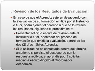 . Revisión de los Resultados de Evaluación:
 En caso de que el Aprendiz esté en desacuerdo con
 la evaluación de su formación emitida por el Instructor
 o tutor, podrá ejercer el derecho a que se le revisen
 los resultados, siguiendo el procedimiento:
   Presentar solicitud escrita de revisión ante el
    Instructor o tutor, orientador del proceso de
    formación que emitió la evaluación, dentro de los
    dos (2) días hábiles Aprendiz.
   Si la solicitud no es contestada dentro del término
    anterior, o si persiste el desacuerdo con la
    respuesta recibida, el aprendiz podrá solicitar
    mediante escrito dirigido al Coordinador
    Académico.
 